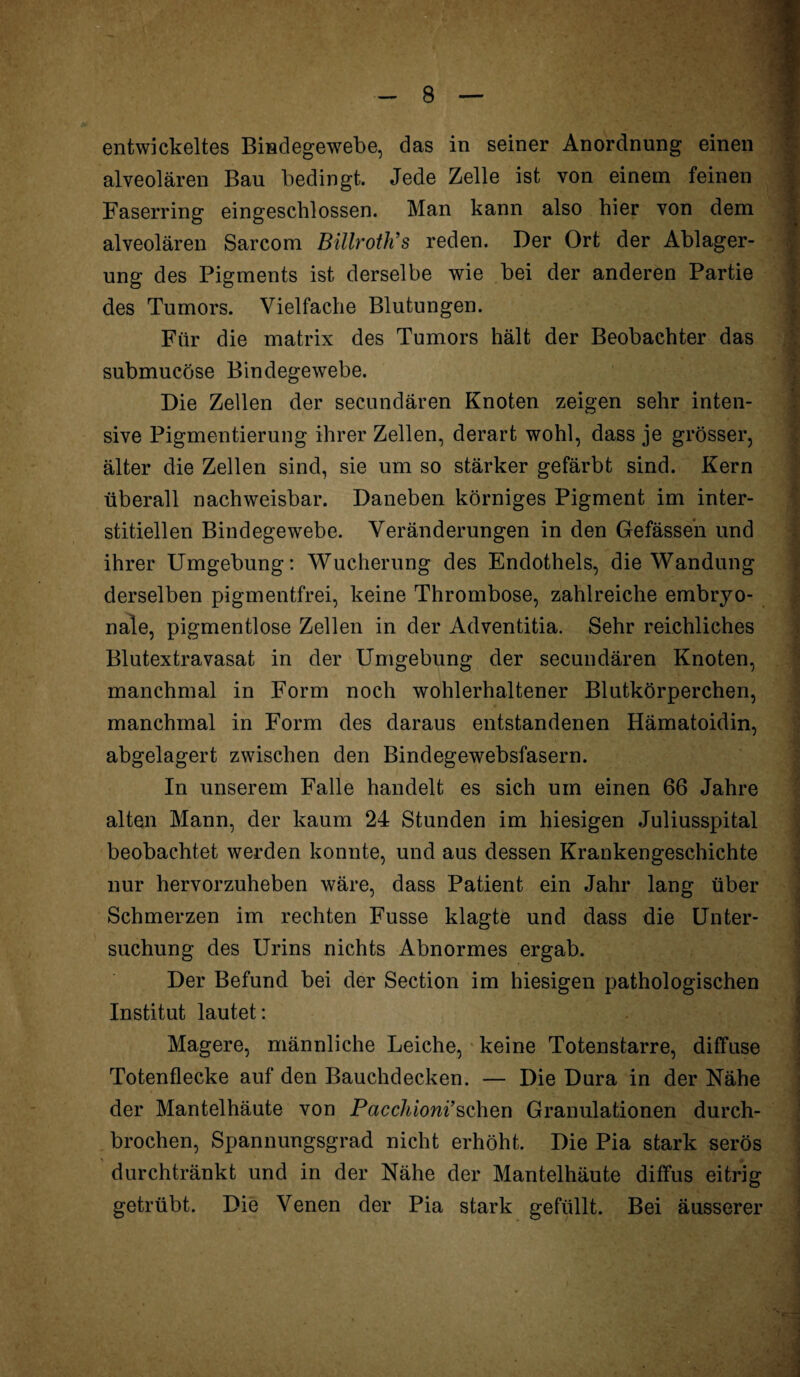 entwickeltes Bindegewebe, das in seiner Anordnung einen alveolären Bau bedingt. Jede Zelle ist von einem feinen ; Faserring eingeschlossen. Man kann also hier von dem • alveolären Sarcom Biüroth’s reden. Der Ort der Ablager- I ung des Pigments ist derselbe wie bei der anderen Partie des Tumors. Vielfache Blutungen. Für die matrix des Tumors hält der Beobachter das submucöse Bindegewebe. Die Zellen der secundären Knoten zeigen sehr inten¬ sive Pigmentierung ihrer Zellen, derart wohl, dass je grösser, älter die Zellen sind, sie um so stärker gefärbt sind. Kern überall nachweisbar. Daneben körniges Pigment im inter¬ stitiellen Bindegewebe. Veränderungen in den Gefässeh und ihrer Umgebung: Wucherung des Endothels, die Wandung derselben pigmentfrei, keine Thrombose, zahlreiche embryo¬ nale, pigmentlose Zellen in der Adventitia. Sehr reichliches Blutextravasat in der Umgebung der secundären Knoten, manchmal in Form noch wohlerhaltener Blutkörperchen, manchmal in Form des daraus entstandenen Hämatoidin, abgelagert zwischen den Bindegewebsfasern. In unserem Falle handelt es sich um einen 66 Jahre alten Mann, der kaum 24 Stunden im hiesigen Juliusspital beobachtet werden konnte, und aus dessen Krankengeschichte nur hervorzuheben wäre, dass Patient ein Jahr lang über Schmerzen im rechten Fusse klagte und dass die Unter¬ suchung des Urins nichts Abnormes ergab. Der Befund bei der Section im hiesigen pathologischen Institut lautet: Magere, männliche Leiche, keine Totenstarre, diffuse Totenflecke auf den Bauchdecken. — Die Dura in der Nähe der Mantelhäute von Pacchioni’sehen Granulationen durch¬ brochen, Spannungsgrad nicht erhöht. Die Pia stark serös > 0 durchtränkt und in der Nähe der Mantelhäute diffus eitrig getrübt. Die Venen der Pia stark gefüllt. Bei äusserer