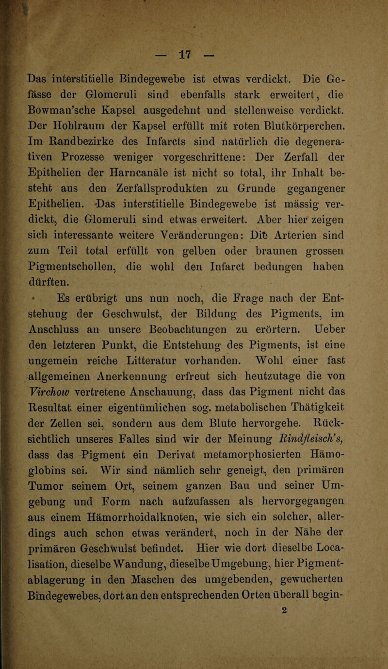 Das interstitielle Bindegewebe ist etwas verdickt. Die Ge- fasse der Glomeruli sind ebenfalls stark erweitert, die Bowman’sche Kapsel ausgedehnt und stellenweise verdickt. Der Hohlraum der Kapsel erfüllt mit roten Blutkörperchen. Im Randbezirke des Infarcts sind natürlich die degenera- tiven Prozesse weniger vorgeschrittene: Der Zerfall der Epithelien der Harncanäle ist nicht so total, ihr Inhalt be¬ steht aus den Zerfallsprodukten zu Grunde gegangener Epithelien. Das interstitielle Bindegewebe ist massig ver¬ dickt, die Glomeruli sind etwas erweitert. Aber hier zeigen sich interessante weitere Veränderungen: Dib Arterien sind zum Teil total erfüllt von gelben oder braunen grossen Pigmentschollen, die wohl den Infarct bedungen haben dürften. • Es erübrigt uns nun noch, die Frage nach der Ent¬ stehung der Geschwulst, der Bildung des Pigments, im Anschluss an unsere Beobachtungen zu erörtern. Ueber Iden letzteren Punkt, die Entstehung des Pigments, ist eine ungemein reiche Litteratur vorhanden. Wohl einer fast allgemeinen Anerkennung erfreut sich heutzutage die von Virchoiv vertretene Anschauung, dass das Pigment nicht das Resultat einer eigentümlichen sog. metabolischen Thätigkeit der Zellen sei, sondern aus dem Blute hervorgehe. Rück¬ sichtlich unseres Falles sind wir der Meinung Rindfleisch’s, dass das Pigment ein Derivat metamorphosierten Hämo¬ globins sei. Wir sind nämlich sehr geneigt, den primären Tumor seinem Ort, seinem ganzen Bau und seiner Um¬ gebung und Form nach aufzufassen als hervorgegangen aus einem Hämorrhoidalknoten, wie sich ein solcher, aller¬ dings auch schon etwas verändert, noch in der Nähe der primären Geschwulst befindet. Hier wie dort dieselbe Loca- lisation, dieselbe Wandung, dieselbe Umgebung, hier Pigment¬ ablagerung in den Maschen des umgebenden, gewucherten Bindegewebes, dort an den entsprechenden Orten überall begin-