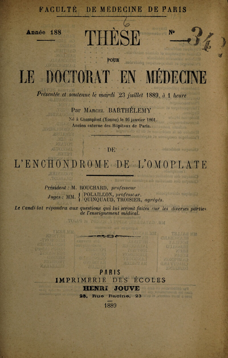 FACULTÉ DE MÉDECINE DE PARIS Année 188 N° O POUR LE DOCTORAT EN MÉDECINE Présentée, et soutenue le mardi 23 juillet 1889, à 1 heure Par Marcel BARTHELEMY Né à Champlost (Yonne) le 16 janvier 1861. Ancien externe des Hôpitaux de Paris. xl IJ < DE L’ENCHONDROME DE L’OMOPLATE Président : M. BOUCHARD, professeur Tunes • MM J POLAÏLLON, professeur. juges . mm. <j QUINQUAUD, TROISIER, agrégés. Le Candi lat répondra aux questions qui lui seront faites sur les diverses partie< de l’enseignement médical. PARIS IMPRIMERIE DES ÉCOLES HENRI JOUVE 23, Hue Racine, 23 1880