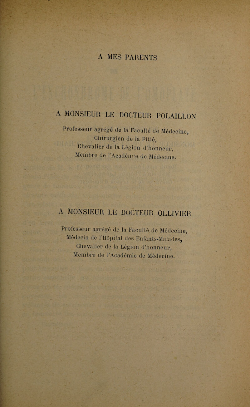 A MES PARENTS A MONSIEUR LE DOCTEUR POLAILLON Professeur agrégé de la Faculté de Médecine, Chirurgien de la Pitié, Chevalier de la Légion d’honneur, Membre de lAcaderme de Médecine. A MONSIEUR LE DOCTEUR OLLIVIER Professeur agrégé de la Faculté de Médecine, Médecin de l’Hôpital des Enfants-Malades, Chevalier de la Légion d’honneur, Membre de l’Académie de Médecine.