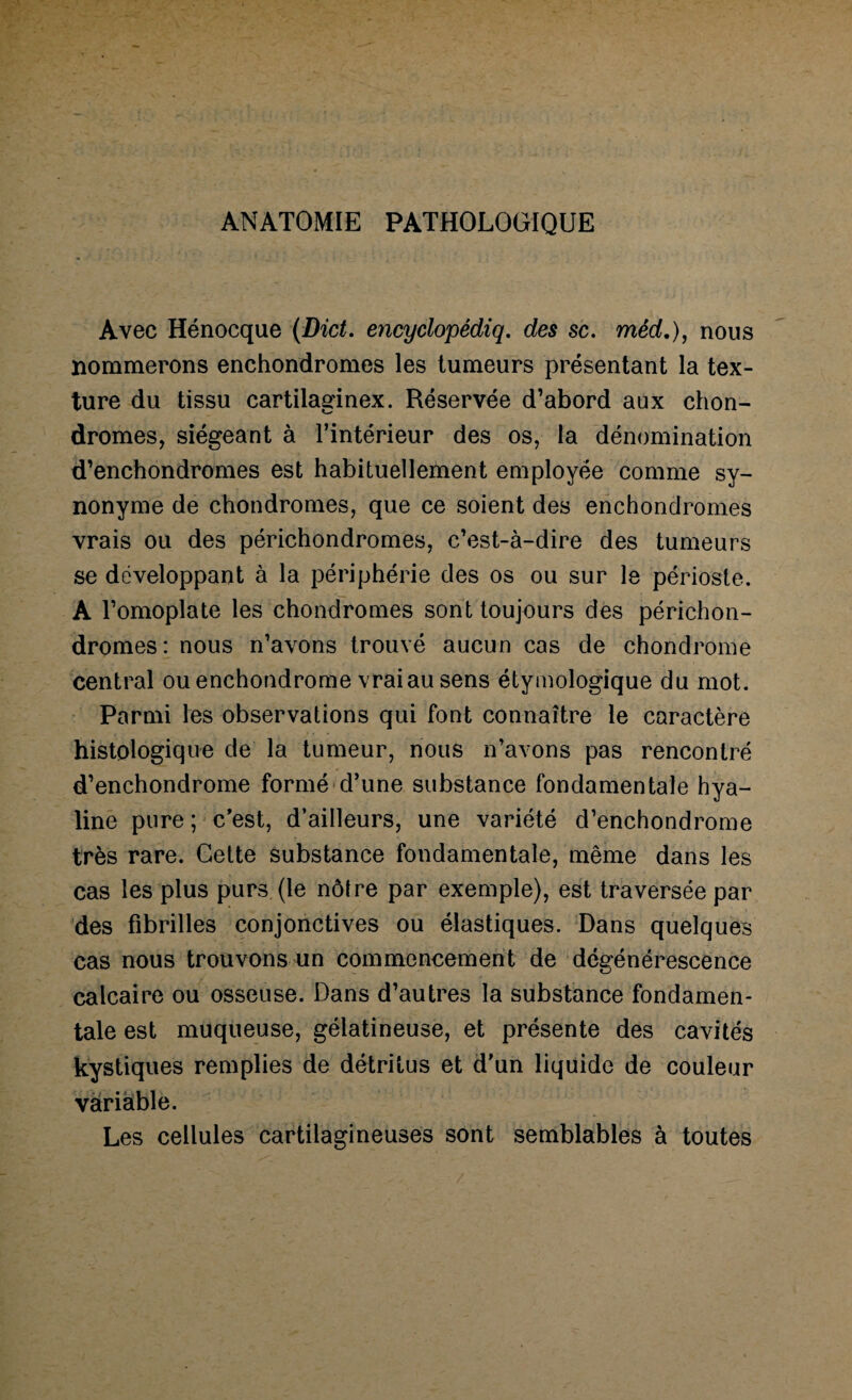 ANATOMIE PATHOLOGIQUE Avec Hénocque (Dict. encyclopédiq. des sc. méd.), nous nommerons enchondromes les tumeurs présentant la tex¬ ture du tissu cartilaginex. Réservée d’abord aux chon¬ dromes, siégeant à l’intérieur des os, la dénomination d’enchondromes est habituellement employée comme sy¬ nonyme de chondromes, que ce soient des enchondromes vrais ou des périchondromes, c’est-à-dire des tumeurs se développant à la périphérie des os ou sur le périoste. A l’omoplate les chondromes sont toujours des périchon¬ dromes : nous n’avons trouvé aucun cas de chondrome central ou enchondrome vrai au sens étymologique du mot. Parmi les observations qui font connaître le caractère histologique de la tumeur, nous n’avons pas rencontré d’enchondrome formé d’une substance fondamentale hya¬ line pure ; c’est, d’ailleurs, une variété d’enchondrome très rare. Cette substance fondamentale, même dans les cas les plus purs (le nôtre par exemple), est traversée par des fibrilles conjonctives ou élastiques. Dans quelques cas nous trouvons un commencement de dégénérescence calcaire ou osseuse. Dans d’autres la substance fondamen¬ tale est muqueuse, gélatineuse, et présente des cavités kystiques remplies de détritus et d’un liquide de couleur variable. Les cellules cartilagineuses sont semblables à toutes