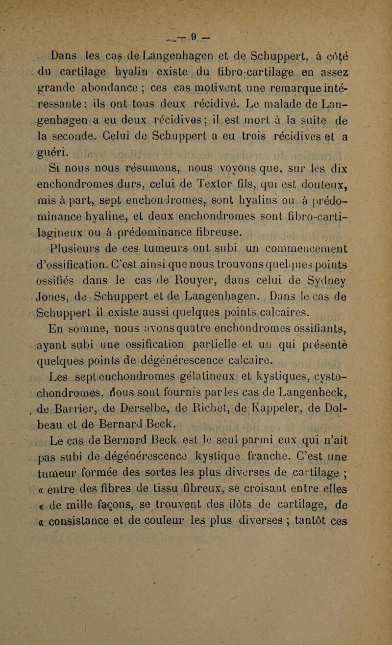 Dans les cas cle Langenhagen et de Schuppert, à côté . du cartilage hyalin existe du fibro-cartilage en assez grande abondance ; ces cas motivent une remarque inté¬ ressante: ils ont tous deux récidivé. Le malade de Lan- genhagen a eu deux récidives ; il est mort à la suite de la seconde. Celui de Schuppert a eu trois récidives et a guéri. Si nous nous résumons, nous voyons que, sur les dix enchondromes durs, celui de Textor fils, qui est douteux, mis à part, sept enchondromes, sont hyalins ou à prédo¬ minance hyaline, et deux enchondromes sont fibro-carti- lagineux ou à prédominance fibreuse. Plusieurs de ces tumeurs ont subi un commencement d’ossification. C’est ainsi que nous trouvons quelques points ossifiés dans le cas de Rouyer, dans celui de Sydney Jones, de Schuppert et de Langenhagen. Dans le cas de Schuppert il existe aussi quelques points calcaires. En somme, nous avons quatre enchondromes ossifiants, ayant subi une ossification partielle et un qui présenté quelques points de dégénérescence calcaire. Les sept enchondromes gélatineux et kystiques, cysto- chondromes, fions sont fournis parles cas de Langenbeck, j de Bander, de Derselbe, de Richet, de Rappeler, de Dol- beau et de Bernard Beck. Le cas de Bernard Beck est le seul parmi eux qui n’ait pas subi de dégénérescence kystique franche. C’est une tumeur formée des sortes les plus diverses de cartilage ; « entre des fibres de tissu fibreux, se croisant entre elles « de mille façons, se trouvent des ilôts de cartilage, de « consistance et de couleur les plus diverses ; tantôt ces