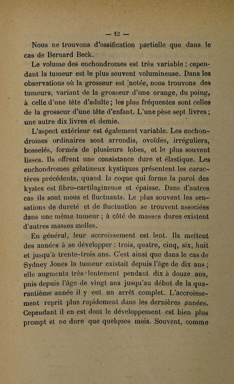 Nous ne trouvons d’ossification partielle que dans le cas de Bernard Beck. Le volume des enchondromes est très variable : cepen¬ dant la tumeur est le plus souvent volumineuse. Dans les observations où la grosseur est [notée, nous trouvons des tumeurs, variant de la grosseur d’une orange, du poing, à celle d’une tête d’adulte; les plus fréquentes sont celles de la grosseur d’une tête d’enfant. L’une pèse sept livres ; une autre dix livres et demie. L’aspect extérieur est également variable. Les enchon¬ dromes ordinaires sont arrondis, ovoïdes, irréguliers, bosselés, formés de plusieurs lobes, et le plus souvent lisses. Ils offrent une consistance dure et élastique. Les enchondromes gélatineux kystiques présentent les carac¬ tères précédents, quand la coque qui forme la paroi des kystes est fibro-cartilagineuse et épaisse. Dans d’autres cas ils sont mous et fluctuants. Le plus souvent les sen¬ sations de dureté et de fluctuation se trouvent associées dans une même tumeur ; à côté de masses dures existent d’autres masses molles. En général, leur accroissement est lent. Ils mettent des années à se développer : trois, quatre, cinq, six, huit et jusqu’à trente-trois ans. C’est ainsi que dans le cas de Sydney Jones la tumeur existait depuis l’âge de dix ans ; elle augmenta très lentement pendant dix à douze ans, puis depuis l’âge de vingt ans jusqu’au début de la qua¬ rantième année il y eut un arrêt complet. L’accroisse¬ ment reprit plus rapidement dans les dernières années. Cependant il en est dont le développement est bien plus prompt et ne dure que quelques mois. Souvent, comme