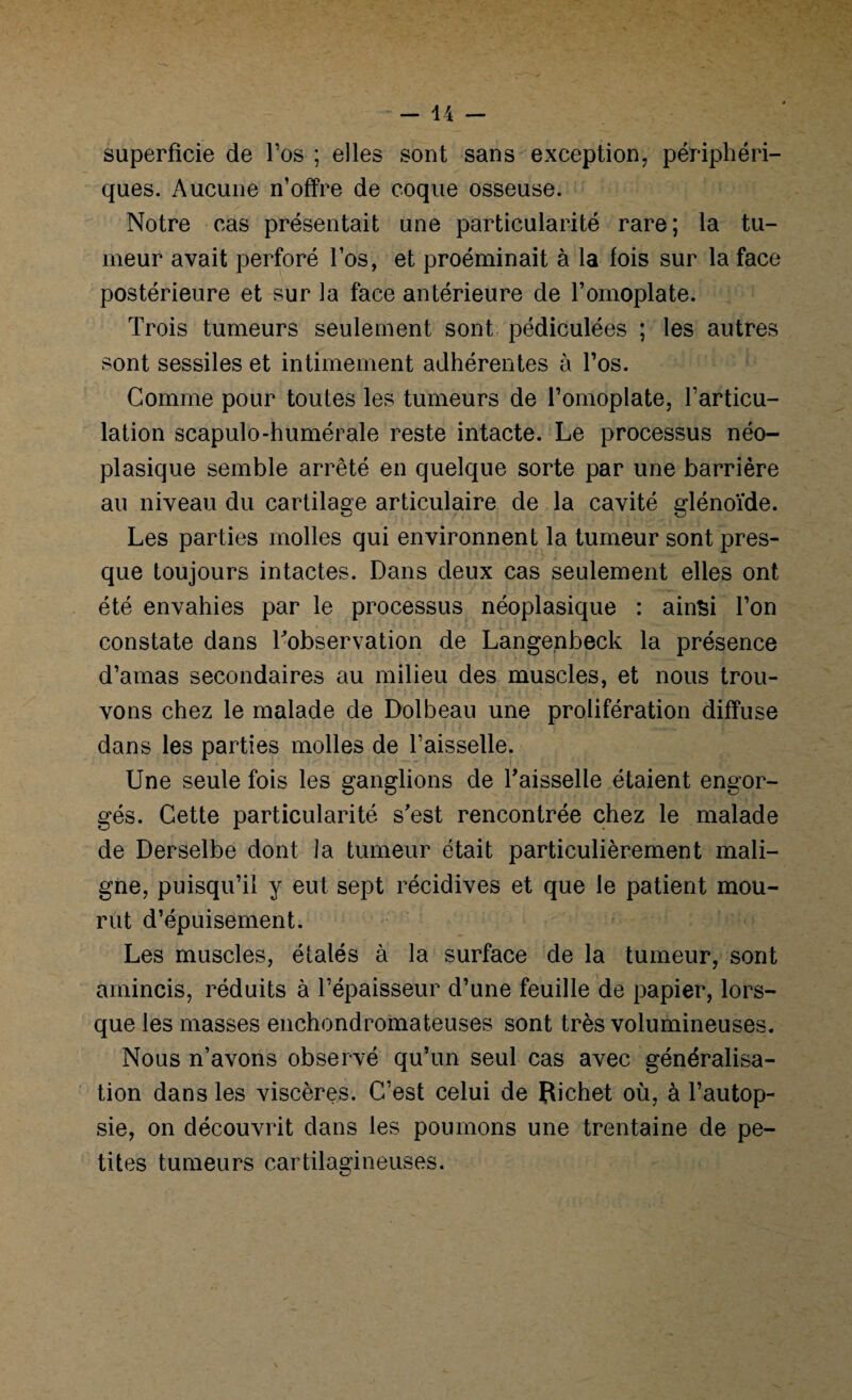 superficie de l’os ; elles sont sans exception, périphéri¬ ques. Aucune n’offre de coque osseuse. Notre cas présentait une particularité rare; la tu¬ meur avait perforé l’os, et proéminait à la fois sur la face postérieure et sur la face antérieure de l’omoplate. Trois tumeurs seulement sont pédiculées ; les autres sont sessiles et intimement adhérentes à l’os. Comme pour toutes les tumeurs de l’omoplate, l’articu- lation scapulo-humérale reste intacte. Le processus néo¬ plasique semble arrêté en quelque sorte par une barrière au niveau du cartilage articulaire de la cavité glénoïde. Les parties molles qui environnent la tumeur sont pres¬ que toujours intactes. Dans deux cas seulement elles ont été envahies par le processus néoplasique : ainsi l’on constate dans Inobservation de Langenbeck la présence d’amas secondaires au milieu des muscles, et nous trou¬ vons chez le malade de Dolbeau une prolifération diffuse dans les parties molles de l’aisselle. Une seule fois les ganglions de faisselle étaient engor¬ gés. Cette particularité s’est rencontrée chez le malade de Derselbe dont la tumeur était particulièrement mali¬ gne, puisqu’il y eut sept récidives et que le patient mou¬ rut d’épuisement. Les muscles, étalés à la surface de la tumeur, sont amincis, réduits à l’épaisseur d’une feuille de papier, lors¬ que les masses enchondromateuses sont très volumineuses. Nous n’avons observé qu’un seul cas avec généralisa¬ tion dans les viscères. C’est celui de Pichet où, à l’autop¬ sie, on découvrit dans les poumons une trentaine de pe¬ tites tumeurs cartilagineuses.