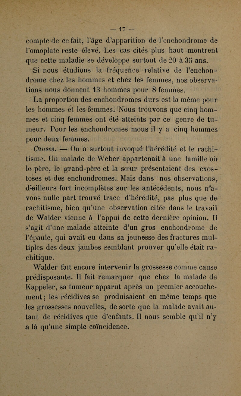 compte de ce fait, l’âge d’apparition de l’enchondrome de l’omoplate reste élevé. Les cas cités plus haut montrent que cette maladie se développe surtout de 20 à 35 ans. Si nous étudions la fréquence relative de l’enchon- drome chez les hommes et chez les femmes, nos observa¬ tions nous donnent 13 hommes pour 8 femmes. La proportion des enchondromes durs est la même pour les hommes et les femmes. Nous trouvons que cinq hom¬ mes et cinq femmes ont été atteints par ce genre de tu¬ meur. Pour les enchondromes mous il y a cinq hommes pour deux femmes. Causes. — On a surtout invoqué l’hérédité et le rachi¬ tisme. Un malade de Weber appartenait à une famille où ln père, le grand-père et la sœur présentaient des exos¬ toses et des enchondromes. Mais dans nos observations, d^illeurs fort incomplètes sur les antécédents, nous n'a¬ vons nulle part trouvé trace d’hérédité, pas plus que de rachitisme, bien qu’une observation citée dans le travail de Walder vienne à l’appui de cette dernière opinion. Il s’agit d’une malade atteinte d’un gros enchondrome de l’épaule, qui avait eu dans sa jeunesse des fractures mul¬ tiples des deux jambes semblant prouver qu’elle était ra¬ chitique. Walder fait encore intervenir la grossesse comme cause prédisposante. Il fait remarquer que chez la malade de Rappeler, sa tumeur apparut après un premier accouche¬ ment; les récidives se produisaient en même temps que les grossesses nouvelles, de sorte que la malade avait au¬ tant de récidives que d’enfants. Il nous semble qu’il n’y a là qu’une simple coïncidence.