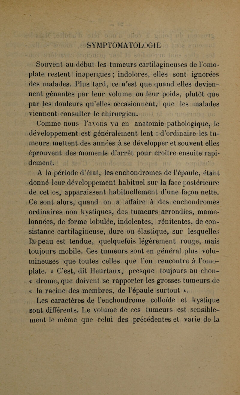SYMPTOMATOLOGIE Souvent au début les tumeurs cartilagineuses de l’omo¬ plate restent inaperçues ; indolores, elles sont ignorées des malades. Plus tard, ce iPest que quand elles devien¬ nent gênantes par leur volume ou leur poids, plutôt que par les douleurs qu’elles occasionnent, que les malades viennent consulter le chirurgien. Comme nous Pavons vu en anatomie pathologique, le développement est généralement lent : d’ordinaire les tu¬ meurs mettent des années à se développer et souvent elles éprouvent des moments d’arrêt pour croître ensuite rapi¬ dement. A la période d’état, les enchondromes de l’épaule, étant donné leur développement habituel sur la face postérieure de cet os, apparaissent habituellement d’une façon nette. Ce sont alors, quand on a affaire à des enchondromes ordinaires non kystiques, des tumeurs arrondies, mame¬ lonnées, de forme lobulée, indolentes, rénitentes, de con¬ sistance cartilagineuse, dure ou élastique, sur lesquelles fâ peau est tendue, quelquefois légèrement rouge, mais toujours mobile. Ges tumeurs sont en général plus volu¬ mineuses que toutes celles que l’on rencontre à l’omo¬ plate. « C’est, dit Heurtaux, presque toujours au chon- « drome, que doivent se rapporter les grosses tumeurs de « la racine des membres, de l’épaule surtout ». Les caractères de l’enchondrome colloïde et kystique sont différents. Le volume de ces tumeurs est sensible¬ ment le même que celui des précédentes et varie de la