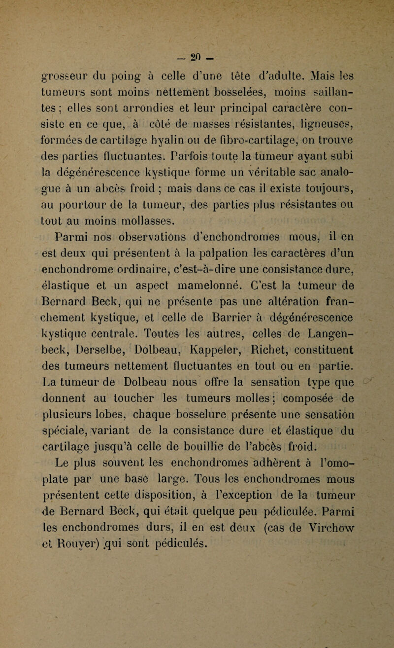 grosseur du poing à celle d’une Lête d'adulte. Mais les tumeurs sont moins nettement bosselées, moins saillan¬ tes ; elles sont arrondies et leur principal caractère con¬ siste en ce que, à côté de masses résistantes, ligneuses, formées de cartilage hyalin ou de fibro-cartilage, on trouve des parties fluctuantes. Parfois toute la tumeur ayant subi la dégénérescence kystique forme un véritable sac analo¬ gue à un abcès froid ; mais dans ce cas il existe toujours, au pourtour de la tumeur, des parties plus résistantes ou tout au moins mollasses. Parmi nos observations d’enchondromes mous, il en est deux qui présentent à la palpation les caractères d’un enchondrome ordinaire, c’est-à-dire une consistance dure, élastique et un aspect mamelonné. C’est la tumeur de Bernard Beck, qui ne présente pas une altération fran¬ chement kystique, et celle de Barrier à dégénérescence kystique centrale. Toutes les autres, celles de Langen- beck, Derselbe, Dolbeau, Rappeler, Richet, constituent des tumeurs nettement fluctuantes en tout ou en partie. La tumeur de Dolbeau nous offre la sensation type que donnent au toucher les tumeurs molles ; composée de plusieurs lobes, chaque bosselure présente une sensation spéciale, variant de la consistance dure et élastique du cartilage jusqu’à celle de bouillie de l’abcès froid. Le plus souvent les enchondromes adhèrent à l’omo¬ plate par une base large. Tous les enchondromes mous présentent cette disposition, à l’exception de la tumeur de Bernard Beck, qui était quelque peu pédiculée. Parmi les enchondromes durs, il en est deux (cas de Virchow et Rouyer) .qui sont pédiculés.