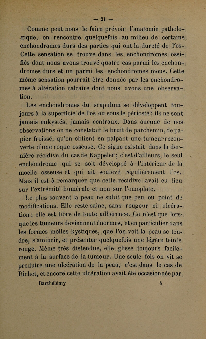 Comme peut nous le faire prévoir l’anatomie patholo¬ gique, on rencontre quelquefois au milieu de certains enchondromes durs des parties qui ont la dureté de l'os. Cette sensation se trouve dans les enchondromes ossi¬ fiés dont nous avons trouvé quatre cas parmi les enchon¬ dromes durs et un parmi les enchondromes mous. Cette même sensation pourrait être donnée par les enchondro¬ mes à altération calcaire dont nous avons une observa¬ tion. Les enchondromes du scapulum se développent tou¬ jours à la superficie de l’os ou sous le périoste : ils ne sont jamais enkystés, jamais centraux. Dans aucune de nos observations on ne constatait le bruit de parchemin, de pa¬ pier froissé, qu’on obtient en palpant une tumeur recou¬ verte d’une coque osseuse. Ce signe existait dans la der¬ nière récidive du casde Rappeler; c’est d’ailleurs, le seul enchondrome qui se soit développé à l’intérieur de la moelle osseuse et qui ait soulevé régulièrement l’os. Mais il est à remarquer que cette récidive avait eu lieu sur l’extrémité humérale et non sur l’omoplate. Le plus souvent la peau ne subit que peu ou point de modifications. Elle reste saine, sans rougeur ni ulcéra¬ tion ; elle est libre de toute adhérence. Ce n’est que lors¬ que les tumeurs deviennent énormes, et en particulier dans les formes molles kystiques, que l’on voit la peau se ten¬ dre, s’amincir, et présenter quelquefois une légère teinte rouge. Même très distendue, elle glisse toujours facile¬ ment à la surface de la tumeur. Une seule fois on vit se produire une ulcération de la peau, c’est dans le cas de Richet, et encore cette ulcération avait été occasionnée par Barthélémy 4