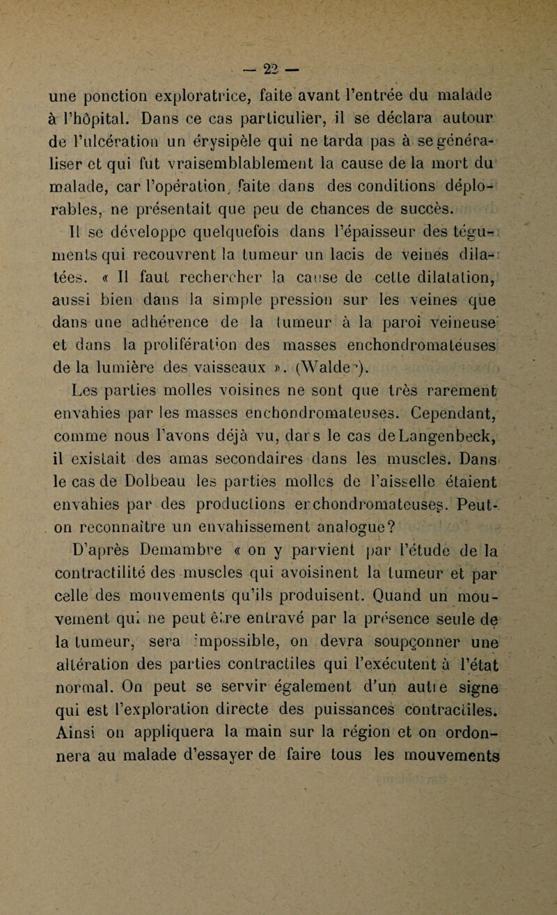 une ponction exploratrice, faite avant l’entrée du malade à l’hôpital. Dans ce cas particulier, il se déclara autour de l’ulcération un érysipèle qui ne tarda pas à se généra¬ liser et qui fut vraisemblablement la cause de la mort du malade, car l’opération; faite dans des conditions déplo¬ rables, ne présentait que peu de chances de succès. Il se développe quelquefois dans l’épaisseur des tégu¬ ments qui recouvrent la tumeur un lacis de veines dila¬ tées. « Il faut rechercher la cause de cette dilatation, aussi bien dans la simple pression sur les veines que dans une adhérence de la tumeur à la paroi veineuse et dans la prolifération des masses enchondromateuses delà lumière des vaisseaux ». (WaldeQ. Les parties molles voisines ne sont que très rarement envahies par les masses enchondromateuses. Cependant, comme nous l’avons déjà vu, clars le cas deLangenbeck, il existait des amas secondaires dans les muscles. Dans le cas de Dolbeau les parties molles de l’aisselle étaient envahies par des productions erchonclromateuses. Peut- on reconnaître un envahissement analogue? D’après Demambre « on y parvient par l’étude de la contractilité des muscles qui avoisinent la tumeur et par celle des mouvements qu’ils produisent. Quand un mou¬ vement qui ne peut être entravé par la présence seule de la tumeur, sera impossible, on devra soupçonner une altération des parties contractiles qui l’exécutent à l’état normal. On peut se servir également d’un autie signe qui est l’exploration directe des puissances contractiles. Ainsi on appliquera la main sur la région et on ordon¬ nera au malade d’essayer de faire tous les mouvements