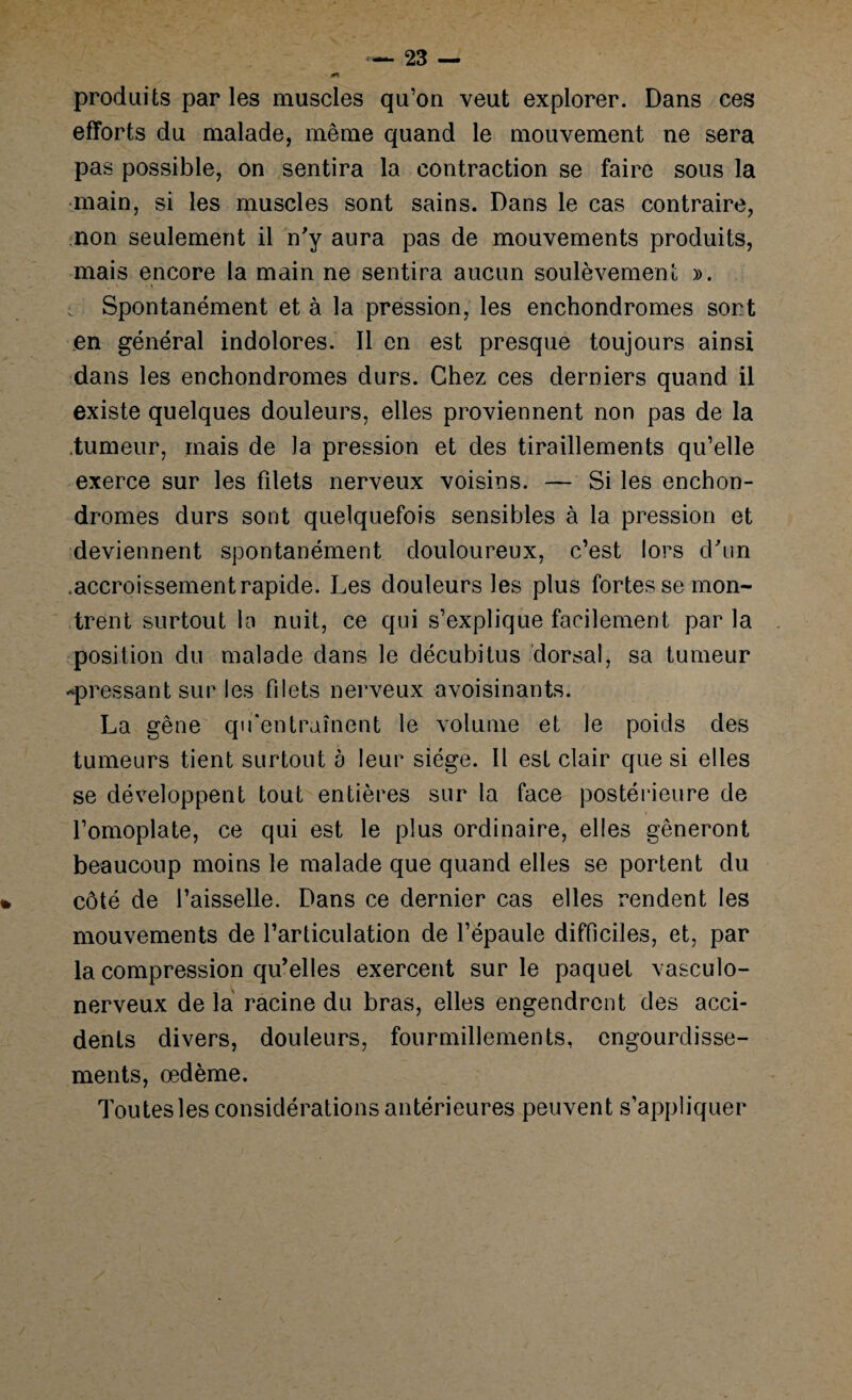 « produits par les muscles qu’on veut explorer. Dans ces efforts du malade, même quand le mouvement ne sera pas possible, on sentira la contraction se faire sous la main, si les muscles sont sains. Dans le cas contraire, non seulement il n'y aura pas de mouvements produits, mais encore la main ne sentira aucun soulèvement ». Spontanément et à la pression, les enchondromes sort en général indolores. Il en est presque toujours ainsi dans les enchondromes durs. Chez ces derniers quand il existe quelques douleurs, elles proviennent non pas de la tumeur, mais de la pression et des tiraillements qu’elle exerce sur les filets nerveux voisins. — Si les enchon¬ dromes durs sont quelquefois sensibles à la pression et deviennent spontanément douloureux, c’est lors d'un .accroissement rapide. Les douleurs les plus fortes se mon¬ trent surtout la nuit, ce qui s’explique facilement par la position du malade dans le décubitus dorsal, sa tumeur «pressant sur les filets nerveux avoisinants. La gêne qu'entraînent le volume et le poids des tumeurs tient surtout a leur siège. Il est clair que si elles se développent tout entières sur la face postérieure de l’omoplate, ce qui est le plus ordinaire, elles gêneront beaucoup moins le malade que quand elles se portent du côté de faisselle. Dans ce dernier cas elles rendent les mouvements de l’articulation de l’épaule difficiles, et, par la compression qu’elles exercent sur le paquet vasculo- nerveux de la racine du bras, elles engendrent des acci¬ dents divers, douleurs, fourmillements, engourdisse¬ ments, œdème. Toutes les considérations antérieures peuvent s’appliquer