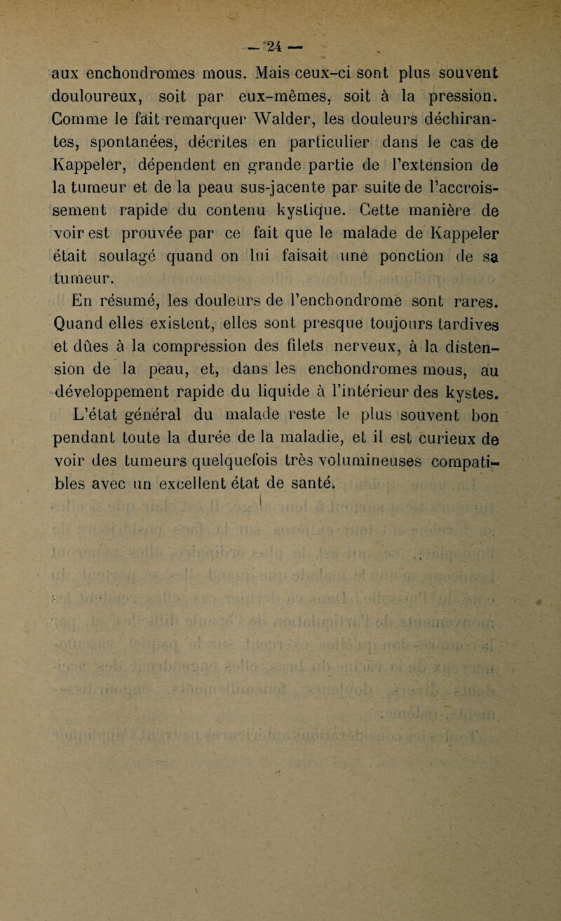 aux enchondrouies mous. Mais ceux-ci sont plus souvent douloureux, soit par eux-mêmes, soit à la pression. Comme le fait remarquer Walder, les douleurs déchiran¬ tes, spontanées, décrites en particulier dans le cas de Rappeler, dépendent en grande partie de l’extension de la tumeur et de la peau sus-jacente par suite de l’accrois¬ sement rapide du contenu kystique. Cette manière de voir est prouvée par ce fait que le malade de Rappeler était soulagé quand on lui faisait une ponction de sa tumeur. En résumé, les douleurs de l’enchondrome sont rares. Quand elles existent, elles sont presque toujours tardives et dûes à la compression des filets nerveux, à la disten¬ sion de la peau, et, dans les enchondromes mous, au développement rapide du liquide à l’intérieur des kystes. L’état général du malade reste le plus souvent bon pendant toute la durée de la maladie, et il est curieux de voir des tumeurs quelquefois très volumineuses compati¬ bles avec un excellent état de santé.