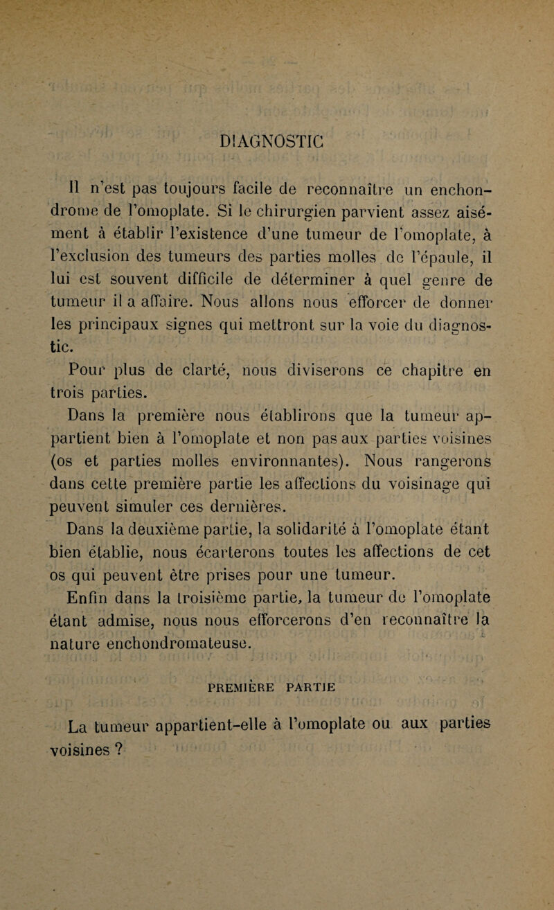 DIAGNOSTIC Il n’est pas toujours facile de reconnaître un enchon- drome de l’omoplate. Si le chirurgien parvient assez aisé¬ ment à établir l’existence d’une tumeur de l’omoplate, à l’exclusion des tumeurs des parties molles de l’épaule, il lui est souvent difficile de déterminer à quel genre de tumeur il a affaire. Nous allons nous efforcer de donner les principaux signes qui mettront sur la voie du diagnos¬ tic. Pour plus de clarté, nous diviserons ce chapitre en trois parties. Dans la première nous établirons que la tumeur ap¬ partient bien à l’omoplate et non pas aux parties voisines (os et parties molles environnantes). Nous rangerons dans cette première partie les affections du voisinage qui peuvent simuler ces dernières. Dans la deuxième partie, la solidarité à l’omoplate étant bien établie, nous écarterons toutes les affections de cet os qui peuvent être prises pour une tumeur. Enfin dans la troisième partie, la tumeur de l’omoplate étant admise, nous nous efforcerons d’en reconnaître la nature enchondromateuse. • • • - ■ ■ ‘ ' ; ’ \ • : • > ; . • i : ’ r. * • ; - ' { ’ • î : 1 i * ' ' * * . , r i PREMIÈRE PARTIE La tumeur appartient-elle à l’omoplate ou aux parties voisines ?