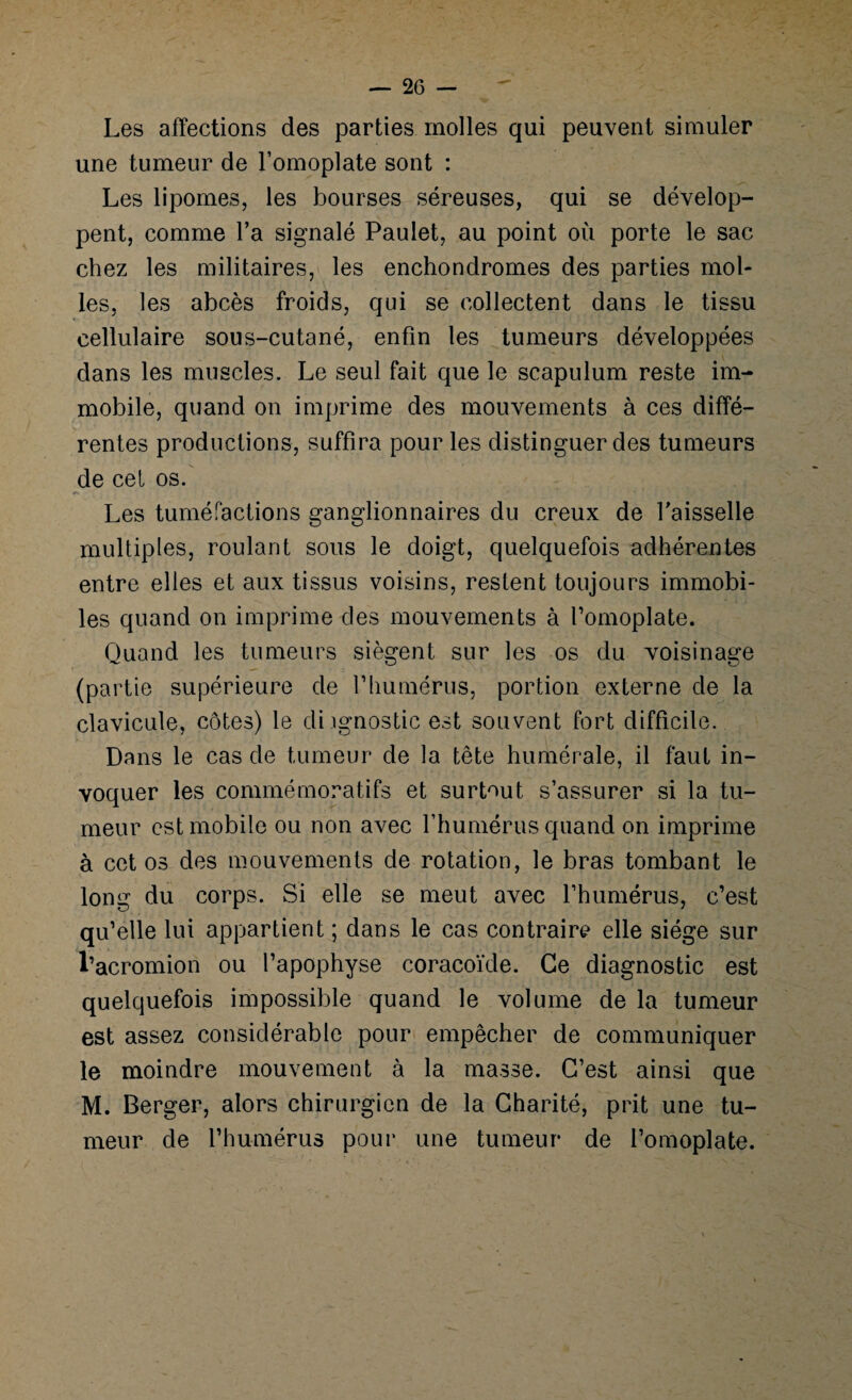 Les affections des parties molles qui peuvent simuler une tumeur de l’omoplate sont : Les lipomes, les bourses séreuses, qui se dévelop¬ pent, comme Ta signalé Paulet, au point où porte le sac chez les militaires, les enchondromes des parties mol¬ les, les abcès froids, qui se collectent dans le tissu cellulaire sous-cutané, enfin les tumeurs développées dans les muscles. Le seul fait que le scapulum reste im¬ mobile, quand on imprime des mouvements à ces diffé¬ rentes productions, suffira pour les distinguer des tumeurs de cet os. •»* Les tuméfactions ganglionnaires du creux de faisselle multiples, roulant sous le doigt, quelquefois adhérentes entre elles et aux tissus voisins, restent toujours immobi¬ les quand on imprime des mouvements à l’omoplate. Quand les tumeurs siègent sur les os du voisinage (partie supérieure de l’humérus, portion externe de la clavicule, côtes) le diagnostic est souvent fort difficile. Dans le cas de tumeur de la tête humérale, il faut in¬ voquer les commémoratifs et surtout s’assurer si la tu¬ meur est mobile ou non avec l’humérus quand on imprime à cet os des mouvements de rotation, le bras tombant le long du corps. Si elle se meut avec l’humérus, c’est qu’elle lui appartient ; dans le cas contraire elle siège sur l’acromion ou l’apophyse coracoïde. Ce diagnostic est quelquefois impossible quand le volume de la tumeur est assez considérable pour empêcher de communiquer le moindre mouvement à la masse. C’est ainsi que M. Berger, alors chirurgien de la Charité, prit une tu¬ meur de l’humérus pour une tumeur de l’omoplate.
