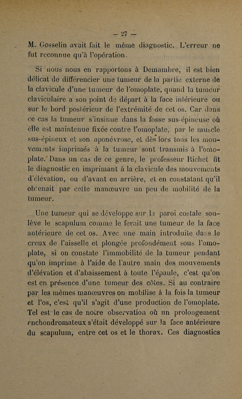 M. Gosselin avait fait le même diagnostic. L’erreur ne fut reconnue qu’à l’operation. Si nous nous en rapportons à Demambre, il est bien délicat de différencier une tumeur de la partie externe de la clavicule d’une tumeur de l’omoplate, quand la tumeur claviculaire a son point de départ à la face inférieure ou sur le bord posiéricur de l’extrémité de cet os. Car dans ce cas la tumeur s’insinue dans la fosse sus-épineuse où elle est maintenue fixée contre l’omoplate, par le muscle sus-épineux et son aponévrose, et dès lors tous les mou¬ vements imprimés à la tumeur sont transmis à l’omo¬ plate. Dans un cas de ce genre, le professeur Richet fit le diagnostic en imprimant à la clavicule des mouvements d’élévation, ou d’avant en arrière, et en constatant qu’il obtenait par cette manœuvre un peu de mobilité de la tumeur. Une tumeur qui se développe sur la paroi costale sou¬ lève le scapulum comme le ferait une tumeur de la face antérieure de cet os. Avec une main introduite dans le creux de l’aisselle et plongée profondément sous l’omo¬ plate, si on constate l’immobilité de la tumeur pendant qu’on imprime à Laide de l'autre main des mouvements d’élévation et d’abaissement à toute l’épaule, c’est qu’on est en présence d’une tumeur des côtes. Si au contraire par les mêmes manœuvres on mobilise à la fois la tumeur et l’os, c’est qu’il s’agit d’une production de l’omoplate. Tel est le cas de notre observation où un prolongement enchondromateux s’était développé sur la face antérieure du scapulum, entre cet os et le thorax. Ces diagnostics