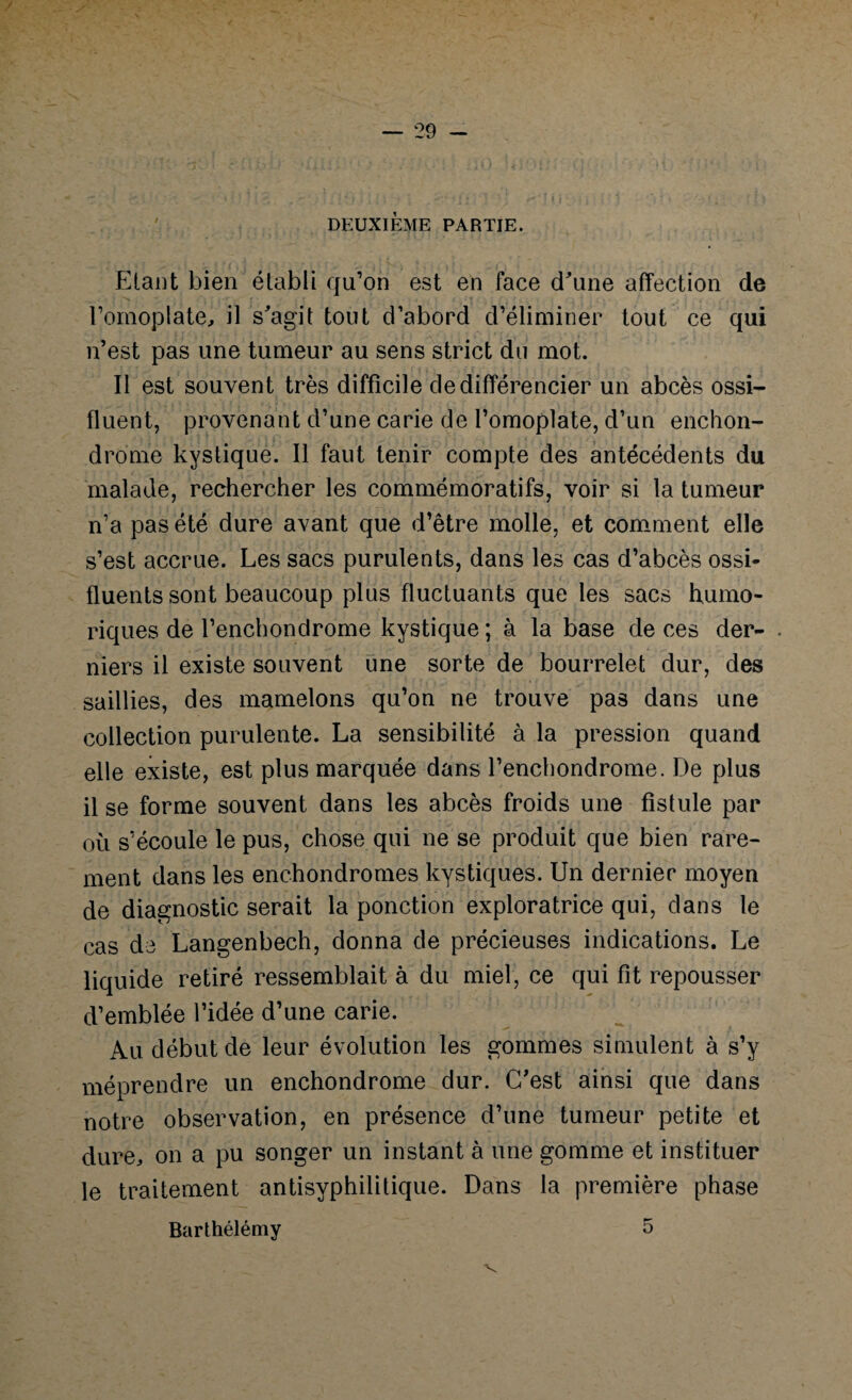 DEUXIÈME PARTIE. Etant bien établi qu’on est en face d'une affection de l’omoplate, il s'agit tout d’abord d’éliminer tout ce qui n’est pas une tumeur au sens strict du mot. Il est souvent très difficile de différencier un abcès ossi- fluent, provenant d’une carie de l’omoplate, d’un enchon- drome kystique. Il faut tenir compte des antécédents du malade, rechercher les commémoratifs, voir si la tumeur n’a pas été dure avant que d’être molle, et comment elle s’est accrue. Les sacs purulents, dans les cas d’abcès ossi* fluents sont beaucoup plus fluctuants que les sacs humo- riques de l’enchondrome kystique ; à la base de ces der- . niers il existe souvent une sorte de bourrelet dur, des saillies, des mamelons qu’on ne trouve pas dans une collection purulente. La sensibilité à la pression quand elle existe, est plus marquée dans l’enchondrome. De plus il se forme souvent dans les abcès froids une fistule par où s’écoule le pus, chose qui ne se produit que bien rare¬ ment dans les enchondromes kystiques. Un dernier moyen de diagnostic serait la ponction exploratrice qui, dans le cas de Langenbech, donna de précieuses indications. Le liquide retiré ressemblait à du miel, ce qui fit repousser d’emblée l’idée d’une carie. Au début de leur évolution les gommes simulent à s’y méprendre un enchondrome dur. C’est ainsi que dans notre observation, en présence d’une tumeur petite et dure, on a pu songer un instant à une gomme et instituer le traitement antisyphilitique. Dans la première phase Barthélémy 5