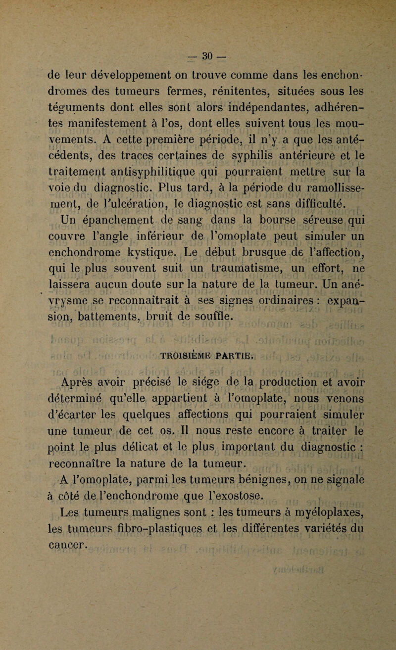 de leur développement on trouve comme dans les enchon- dromes des tumeurs fermes, rénitentes, situées sous les téguments dont elles sont alors indépendantes, adhéren¬ tes manifestement à l’os, dont elles suivent tous les mou¬ vements. A cette première période, il n’y a que les anté¬ cédents, des traces certaines de syphilis antérieure et le traitement antisyphilitique qui pourraient mettre sur la voie du diagnostic. Plus tard, à la période du ramollisse¬ ment, de Pulcération, le diagnostic est sans difficulté. Un épanchement de sang dans la bourse séreuse qui couvre l’angle inférieur de l’omoplate peut simuler un enchondrome kystique. Le début brusque de l’affection, qui le plus souvent suit un traumatisme, un effort, ne laissera aucun doute sur la nature de la tumeur. Un ané¬ vrysme se reconnaîtrait à ses signes ordinaires : expan¬ sion, battements, bruit de souffle. TROISIÈME PARTIE. Après avoir précisé le siège de la production et avoir déterminé qu’elle appartient à l’omoplate, nous venons d’écarter les quelques affections qui pourraient simuler une tumeur de cet os. Il nous reste encore à traiter le point le plus délicat et le plus important du diagnostic : reconnaître la nature de la tumeur. A l’omoplate, parmi les tumeurs bénignes, on ne signale à côté de l’enchondrome que l’exostose. Les tumeurs malignes sont : les tumeurs à myéloplaxes, les tumeurs fibro-plastiques et les différentes variétés du cancer.