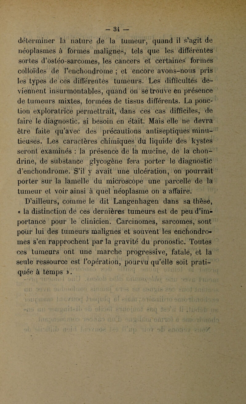déterminer la nature de la tumeur, quand il s’agit de néoplasmes à formes malignes, tels que les différentes sortes d’ostéo-sarcomes, les cancers et certaines formes colloïdes de l’enchondrome ; et encore avons-nous pris les types de ces différentes tumeurs. Les difficultés de¬ viennent insurmontables, quand on se trouve en présence de tumeurs mixtes, formées de tissus différents. La ponc¬ tion exploratrice permettrait, dans ces cas difficiles, de faire le diagnostic, si besoin en était. Mais elle ne devra être faite qu’avec des précautions antiseptiques minu¬ tieuses. Les caractères chimiques du liquide des kystes seront examinés : la présence de la mucine, de la chon- drine, de substance glycogène fera porter le diagnostic d’enchondrome. S’il y avait une ulcération, on pourrait porter sur la lamelle du microscope une parcelle de la « tumeur et voir ainsi à quel néoplasme on a affaire. D’ailleurs, comme le dit Langenhagen dans sa thèse, « la distinction de ces dernières tumeurs est de peu d’im¬ portance pour le clinicien. Carcinomes, sarcomes, sont pour lui des tumeurs malignes et souvent les enchondro- mes s’en rapprochent par la gravité du pronostic. Toutes ces tumeurs ont une marche progressive, fatale, et la seule ressource est l’opération, pourvu qu’elle soit prati¬ quée à temps ».
