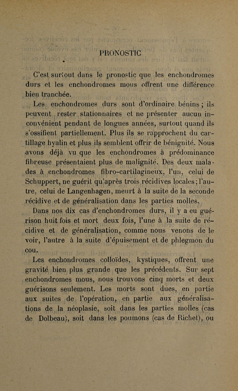 PRONOSTIC C’est sur!out dans le pronostic que les enchonclromes durs et les enchondromes mous offrent une différence bien tranchée. Les enchondromes durs sont d’ordinaire bénins ; ils peuvent rester stationnaires et ne présenter aucun in¬ convénient pendant de longues années, surtout quand ils s’ossifient partiellement. Plus ils se rapprochent du car- tillage hyalin et plus ils semblent offrir de bénignité. Nous avons déjà vu que les enchondromes à prédominance fibreuse présentaient plus de malignité. Des deux mala¬ des à enchondromes fibro-cartilagineux, l’un, celui de Schuppert, ne guérit qu’après trois récidives locales; l’au¬ tre, celui de Langenhagen, meurt à la suite de la seconde récidive et de généralisation dans les parties molles. Dans nos dix cas d’enchondromes durs, il y a eu gué¬ rison huit fois et mort deux fois, l’une à la suite de ré¬ cidive et de généralisation, comme nous venons de le voir, l’autre à la suite d’épuisement et de phlegmon du cou. Les enchondromes colloïdes, kystiques, offrent une gravité bien plus grande que les précédents. Sur sept enchondromes mous, nous trouvons cinq morts et deux guérisons seulement. Les morts sont dues, en partie aux suites de l’opération, en partie aux généralisa¬ tions de la néoplasie, soit dans les parties molles (cas de Dolbeau), soit dans les poumons (cas de Richet), ou