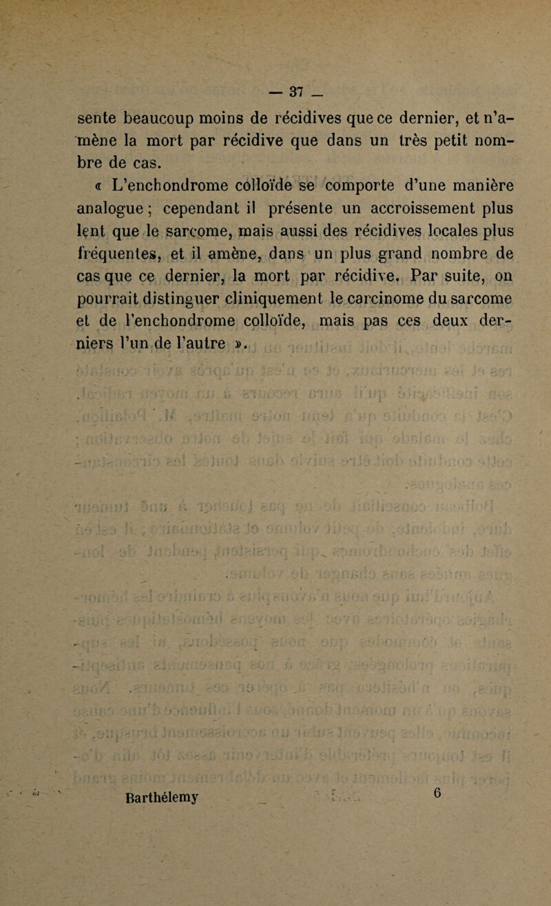 sente beaucoup moins de récidives que ce dernier, et n’a¬ mène la mort par récidive que dans un très petit nom¬ bre de cas. <r L’enchondrome colloïde se comporte d’une manière analogue ; cependant il présente un accroissement plus lçnt que le sarcome, mais aussi des récidives locales plus fréquentes, et il amène, dans un plus grand nombre de cas que ce dernier, la mort par récidive. Par suite, on pourrait distinguer cliniquement le carcinome du sarcome et de l’enchondrome colloïde, mais pas ces deux der¬ niers l’un de l’autre ». • t Barthélemy 6