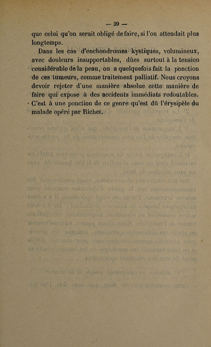 que celui qu’on serait obligé défaire, si l’on attendait plus longtemps. Dans les cas d’enchondrames kystiques, volumineux, avec douleurs insupportables, dûes surtout à la tension considérable de la peau, on a quelquefois fait la ponction de ces tumeurs, comme traitement palliatif. Nous croyons devoir rejeter d’une manière absolue cette manière de faire qui expose à des accidents immédiats redoutables. * C’est à une ponction de ce genre qu’est dû l’érysipèle du malade opéré par Richet. ■ JIJ :. , v. ; • : . . i t. ?' 1 ; \ * ; . r » ' ; * ; ’ • * • 1 î r * . . ’ 7 * : 1 -