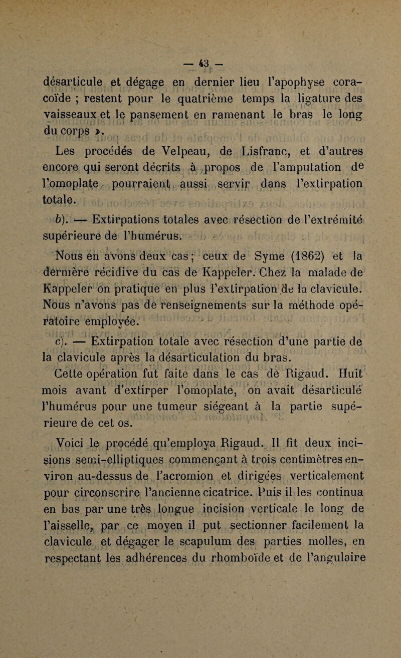 désarticule et dégage en dernier lieu l’apophyse cora¬ coïde ; restent pour le quatrième temps la ligature des vaisseaux et le pansement en ramenant le bras le long du corps j>. Les procédés de Velpeau, de Lisfranc, et d’autres encore qui seront décrits à propos de l’amputation de l’omoplate pourraient aussi servir dans l’extirpation totale. b) . — Extirpations totales avec résection de l’extrémité supérieure de l’humérus. i Nous en avons deux cas ; ceux de Syme (1862) et la dernière récidive du cas de Rappeler. Chez la malade de Rappeler on pratique en plus l’extirpation de la clavicule. Nous n’avons pas de renseignements sur la méthode opé¬ ratoire employée. c) . — Extirpation totale avec résection d’une partie de la clavicule après la désarticulation du bras. Cette opération fut faite dans le cas de Rigaud. Huit mois avant d’extirper l’omoplate, on avait désarticulé l’humérus pour une tumeur siégeant à la partie supé¬ rieure de cet os. Voici le procédé qu’employa Rigaud. Il fit deux inci¬ sions semi-elliptiques commençant à trois centimètres en¬ viron au-dessus de l’acromion et dirigées verticalement pour circonscrire l’ancienne cicatrice. Puis il les continua en bas par une très longue incision verticale le long de l’aisselle, par ce moyen il put sectionner facilement la clavicule et dégager le scapulum des parties molles, en respectant les adhérences du rhomboïde et de l’angulaire