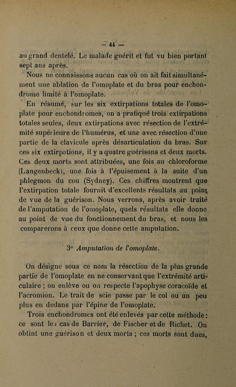 - 4i — au grand dentelé. Le malade guérit et fut vu bien portant sept ans après. Nous ne connaissons aucun cas où on ait fait simultané¬ ment une ablation de l’omoplate et du bras pour enehon- drome limité à l’omoplate. . t En résumé, sur les six extirpations totales de l’omo¬ plate pour enchondi ornes, on a pratiqué trois extirpations totales seules, deux extirpations avec résection de l’extré¬ mité supéiieure de l’humérus, et une avec résection d’une partie de la clavicule après désarticulation du bras. Sur ces six extirpations, il y a quatre guérisons et deux morts. Ces deux morts sont attribuées, une fois au chloroforme (Langenbeck), une fois à l’épuisement à la suite d’un phlegmon du cou (Sydney). Ces chiffres montrent que l’extirpation totale fournit d’excellents résultats au point de vue de la guérison. Nous verrons, après avoir traité de l’amputation de l’omoplate, quels résultats elle donne au point de vue du fonctionnement du bras, et nous les comparerons à ceux que donne cette amputation. 3° Amputation de Vomoplate. On désigne sous ce nom la résection de la plus grande partie de l’omoplate en ne conservant que l’extrémité arti¬ culaire ; on enlève ou on respecte l’apophyse coracoïde et l’acromion. Le trait de scie passe par le col ou un peu plus en dedans par l’épine de l’omoplate. Trois enchondromes ont été enlevés par cette méthode: ce sont les cas de Barrier, de Fischer et de Richet. On obtint une guérison et deux morts ; ces morts sont dues,
