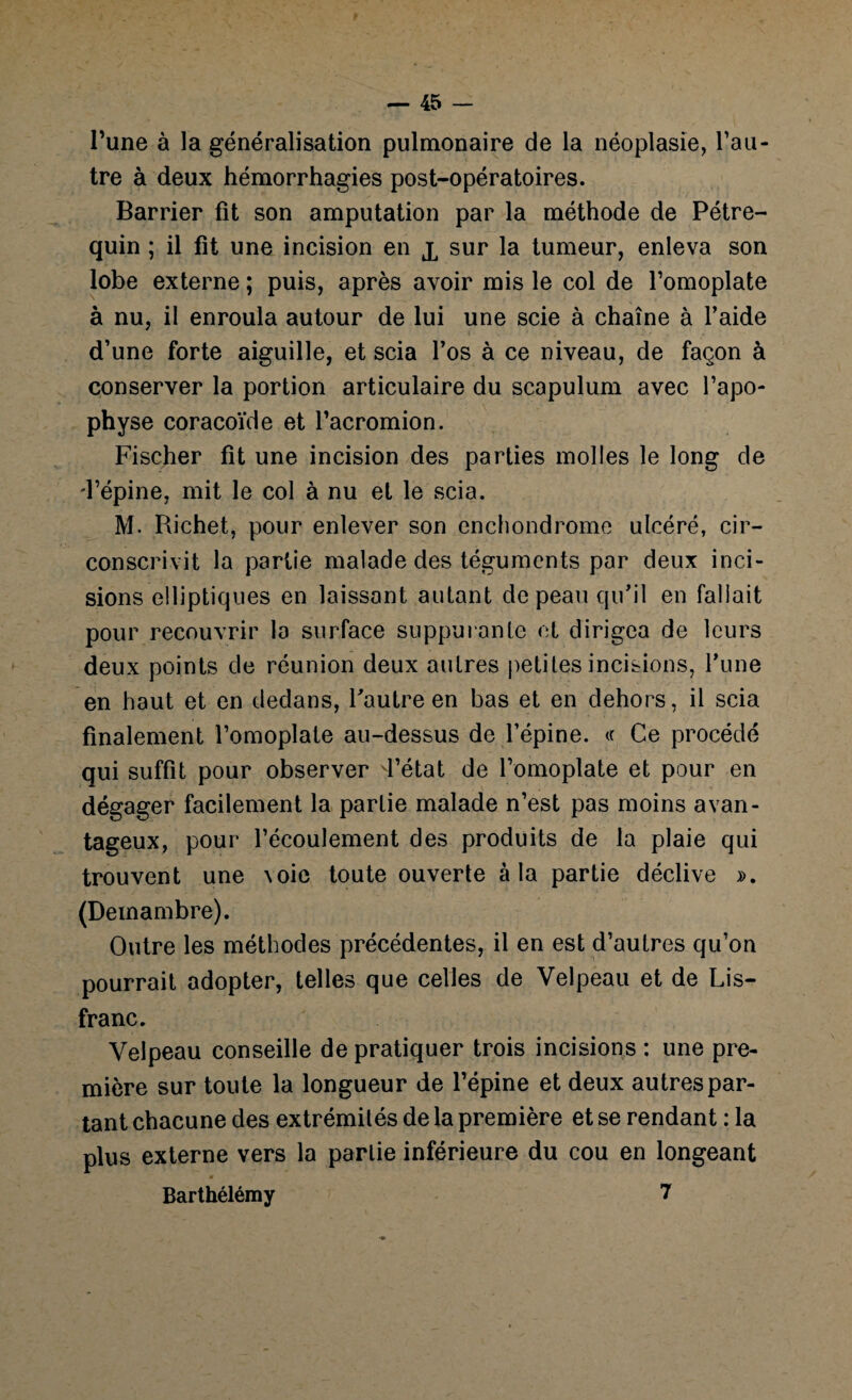 l’une à la généralisation pulmonaire de la néoplasie, l’au¬ tre à deux hémorrhagies post-opératoires. Barrier fit son amputation par la méthode de Pétre- quin ; il fit une incision en x sur la tumeur, enleva son lobe externe ; puis, après avoir mis le col de l’omoplate à nu, il enroula autour de lui une scie à chaîne à l’aide d’une forte aiguille, et scia l’os à ce niveau, de façon à conserver la portion articulaire du scapulum avec l’apo¬ physe coracoïde et l’acromion. Fischer fit une incision des parties molles le long de d’épine, mit le col à nu et le scia. M. Richet, pour enlever son encliondrome ulcéré, cir¬ conscrivit la partie malade des téguments par deux inci¬ sions elliptiques en laissant autant de peau qu’il en fallait pour recouvrir la surface suppurante et dirigea de leurs deux points de réunion deux autres petites incisions, l’une en haut et en dedans, l’autre en bas et en dehors, il scia finalement l’omoplate au-dessus de l’épine. « Ce procédé qui suffit pour observer d’état de l’omoplate et pour en dégager facilement la partie malade n’est pas moins avan¬ tageux, pour l’écoulement des produits de la plaie qui trouvent une \oie toute ouverte à la partie déclive ». (Demambre). Outre les méthodes précédentes, il en est d’autres qu’on pourrait adopter, telles que celles de Velpeau et de Lis- franc. Velpeau conseille de pratiquer trois incisions ; une pre¬ mière sur toute la longueur de l’épine et deux autres par¬ tant chacune des extrémités de la première et se rendant : la plus externe vers la partie inférieure du cou en longeant Barthélémy 7