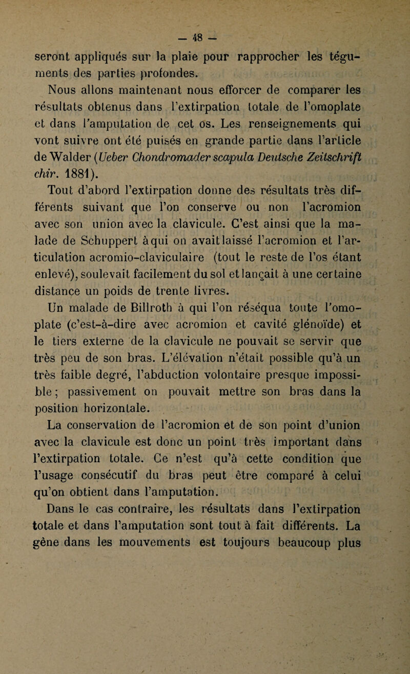 seront appliqués sur la plaie pour rapprocher les tégu¬ ments des parties profondes. Nous allons maintenant nous efforcer de comparer les résultats obtenus dans l’extirpation totale de l’omoplate et dans l'amputation de cet os. Les renseignements qui vont suivre ont été puisés en grande partie dans l’article de Walder (Ueber Chondromader scapula Deutsche Zeitschrift chir. 1881). Tout d’abord l’extirpation donne des résultats très dif¬ férents suivant que l’on conserve ou non l’acromion avec son union avec la clavicule. C’est ainsi que la ma¬ lade de Schuppert à qui on avait laissé l’acromion et l’ar¬ ticulation acromio-claviculaire (tout le reste de l’os étant enlevé), soulevait facilement du sol et lançait à une certaine distance un poids de trente livres. Un malade de Billroth à qui l’on réséqua toute l'omo¬ plate (c’est-à-dire avec acromion et cavité glénoïde) et le tiers externe de la clavicule ne pouvait se servir que très peu de son bras. L’élévation n’était possible qu’à un très faible degré, l’abduction volontaire presque impossi¬ ble ; passivement on pouvait mettre son bras dans la position horizontale. La conservation de l’acromion et de son point d’union avec la clavicule est donc un point très important dans l’extirpation totale. Ce n’est qu’à cette condition que l’usage consécutif du bras peut être comparé à celui qu’on obtient dans l’amputation. Dans le cas contraire, les résultats dans l’extirpation totale et dans l’amputation sont tout à fait différents. La gène dans les mouvements est toujours beaucoup plus