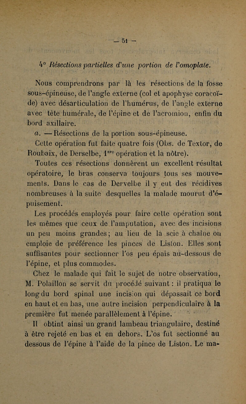 4° Résections partielles d'une portion de l'omoplate. Nous comprendrons par là les résections de la fosse sous-épineuse, de l’angle externe (col et apophyse coracoï¬ de) avec désarticulation de l’humérus, de l’angle externe avec tète humérale, de l’épine et de l’acromion, enfin du bord axillaire. a. —Résections de la portion sous-épineuse. Cette opération fut faite quatre fois (Obs. de Textor, de Roubaix, de Derselbe, lerc opération et la nôtre). Toutes ces résections donnèrent un excellent résultat opératoire, le bras conserva toujours tous ses mouve¬ ments. Dans le cas de Dervelbe il y eut des récidives nombreuses à la suite desquelles la malade mourut d’é¬ puisement. Les procédés employés pour faire cette opération sont les mêmes que ceux de l’amputation, avec des incisions un peu moins grandes; au lieu de la scie à chaîne on emploie de préférence les pinces de Liston. Elles sont suffisantes pour sectionner Los peu épais au-dessous de l’épine, et plus commodes. Chez le malade qui fait le sujet de notre observation, M. Polaillon se servit du procédé suivant : il pratiqua le long du bord spinal une incision qui dépassait ce bord en haut et en bas, une autre incision perpendiculaire à la première fut menée parallèlement à l’épine. Il obtint ainsi un grand lambeau triangulaire, destiné à être rejeté en bas et en dehors. L’os fut sectionné au dessous de l’épine à l’aide de la pince de Liston. Le ma-