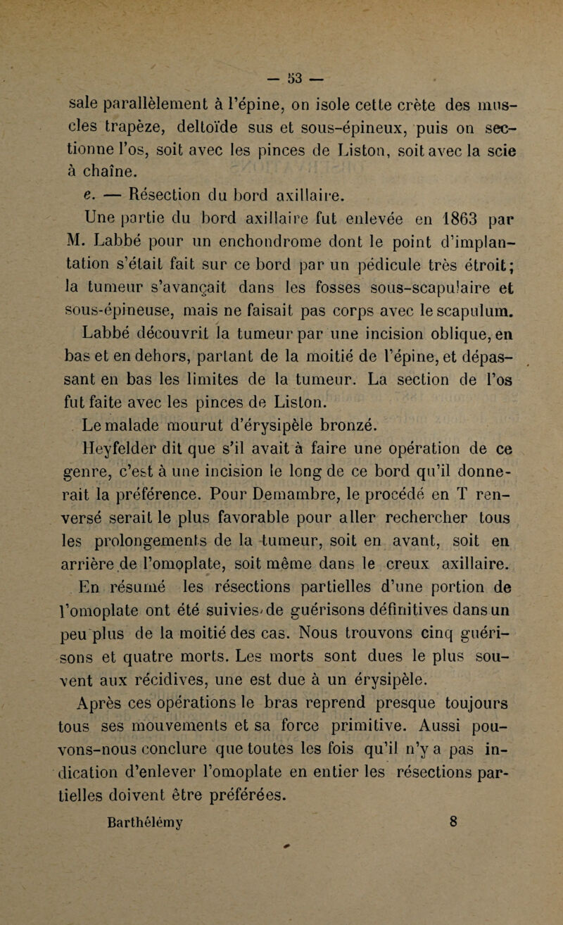 sale parallèlement à l’épine, on isole cette crête des mus¬ cles trapèze, deltoïde sus et sous-épineux, puis on sec¬ tionne l’os, soit avec les pinces de Liston, soit avec la scie à chaîne. c. — Résection du bord axillaire. Une partie du bord axillaire fut enlevée en 1863 par M. Labbé pour un enchondrome dont le point d’implan¬ tation s’était fait sur ce bord par un pédicule très étroit; la tumeur s’avançait dans les fosses sous-scapulaire et sous-épineuse, mais ne faisait pas corps avec lescapulum. Labbé découvrit la tumeur par une incision oblique, en bas et en dehors, parlant de la moitié de l’épine, et dépas¬ sant en bas les limites de la tumeur. La section de l’os fut faite avec les pinces de Liston. Le malade mourut d’érysipèle bronzé. Heyfelder dit que s’il avait à faire une opération de ce genre, c’est à une incision le long de ce bord qu’il donne¬ rait la préférence. Pour Demambre, le procédé en T ren¬ versé serait le plus favorable pour aller rechercher tous les prolongements de la tumeur, soit en avant, soit en arrière de l’omoplate, soit même dans le creux axillaire. En résumé les résections partielles d’une portion de l’omoplate ont été suivies'de guérisons définitives dans un peu plus de la moitié des cas. Nous trouvons cinq guéri¬ sons et quatre morts. Les morts sont dues le plus sou¬ vent aux récidives, une est due à un érysipèle. x\près ces opérations le bras reprend presque toujours tous ses mouvements et sa force primitive. Aussi pou¬ vons-nous conclure que toutes les fois qu’il n’y a pas in¬ dication d’enlever l’omoplate en entier les résections par¬ tielles doivent être préférées. Barthélémy 8