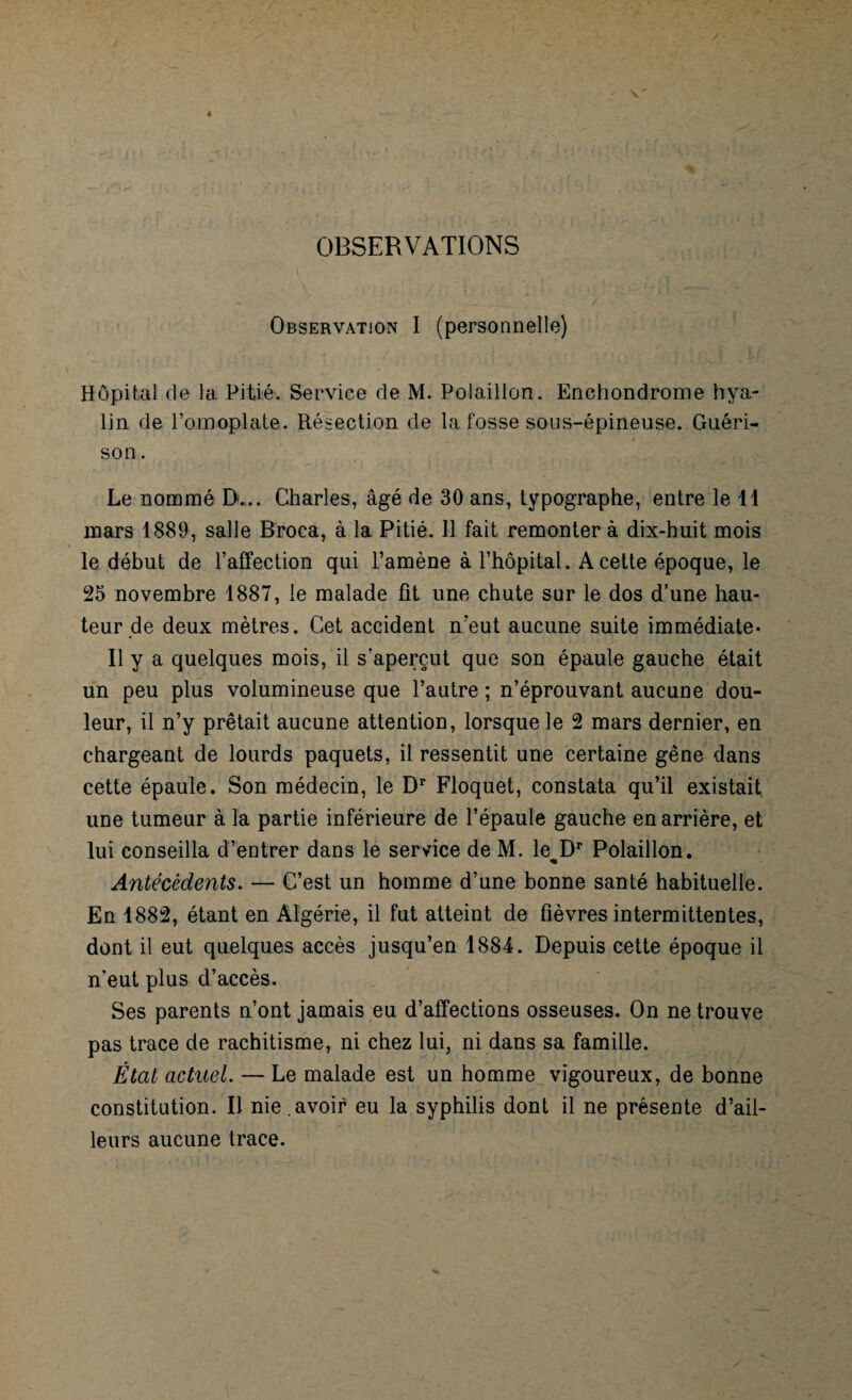 OBSERVATIONS Observation I (personnelle) Hôpital de la Pitié. Service de M. Polaillon. Enchondrome hya¬ lin de l’omoplate. Résection de la fosse sous-épineuse. Guéri¬ son . Le nommé EL.. Charles, âgé de 30 ans, typographe, entre le 11 mars 1889, salle Broca, à la Pitié. 11 fait remonter à dix-huit mois le début de l’affection qui l’amène à l’hôpital. A cette époque, le 25 novembre 1887, le malade fît une chute sur le dos d’une hau¬ teur de deux mètres. Cet accident n’eut aucune suite immédiate* Il y a quelques mois, il s’aperçut que son épaule gauche était un peu plus volumineuse que l’autre ; n’éprouvant aucune dou¬ leur, il n’y prêtait aucune attention, lorsque le 2 mars dernier, en chargeant de lourds paquets, il ressentit une certaine gêne dans cette épaule. Son médecin, le Dr Floquet, constata qu’il existait, une tumeur à la partie inférieure de l’épaule gauche en arrière, et lui conseilla d’entrer dans le service de M. lewDr Polaillon. Antécédents. — C’est un homme d’une bonne santé habituelle. En 1882, étant en Algérie, il fut atteint de fièvres intermittentes, dont il eut quelques accès jusqu’en 1884. Depuis cette époque il n’eut plus d’accès. Ses parents n’ont jamais eu d’affections osseuses. On ne trouve pas trace de rachitisme, ni chez lui, ni dans sa famille. État actuel. — Le malade est un homme vigoureux, de bonne constitution. Il nie . avoir eu la syphilis dont il ne présente d’ail¬ leurs aucune trace.