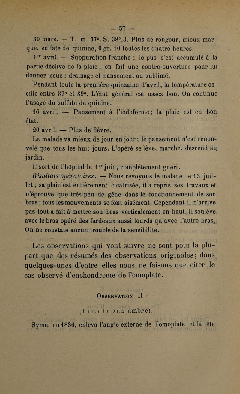 30 mars. — T. m. 37°. S. 38°,3. Plus de rougeur, mieux mar¬ qué, sulfate de quinine, 0 gr. 10 toutes les quatre heures. 1er avril. — Suppuration franche ; le pus s'est accumulé à la partie déclive de la plaie ; on fait une contre-ouverture pour lui donner issue : drainage et pansement au sublimé. Pendant toute la première quinzaine d’avril, la température os¬ cille entre 37° et 39°. L’état général est assez bon. On continue l’usage du sulfate de quinine. 16 avril. — Pansement à l’iodoforme ; la plaie est en bon état. !20 avril. — Plus de fièvre. Le malade va mieux de jour en jour ; le pansement n’est renou¬ velé que tous les huit jours. L’opéré se lève, marche, descend au jardin. Il sort de l’hôpital le Ier juin, complètement guéri. Résultats opératoires. — Nous revoyons le malade le 13 juil¬ let ; sa plaie est entièrement cicatrisée, il a repris ses travaux et n’éprouve que très peu de gêne dans le fonctionnement de son bras ; tous les mouvements se font aisément. Cependant il n’arrive pas tout à fait à mettre son bras verticalement en haut. Il soulève avec le bras opéré des fardeaux aussi lourds qu’avec l’autre bras, On ne constate aucun trouble de la sensibilité. Les observations qui vont suivre ne sont pour la plu¬ part que des résumés des observations originales; dans quelques-unes d'entre elles nous ne faisons que citer le cas observé d’enchondrome de l’omoplate. Observation II ( T i > •> ï 1 il) ; n ambr e). Syme, en 1836, enleva l’angle externe de l’omoplate et la tête