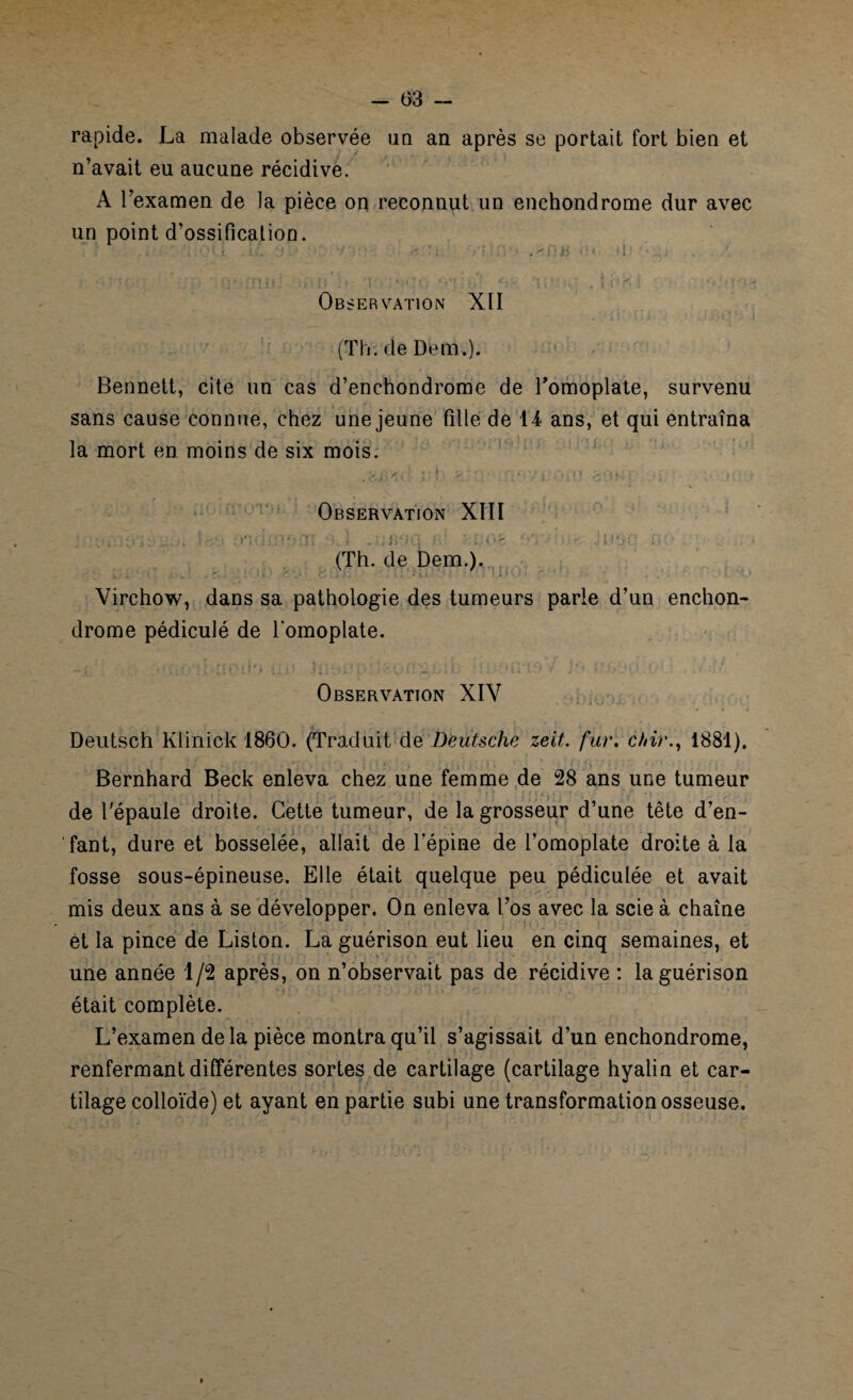 rapide. La malade observée un an après se portait fort bien et n’avait eu aucune récidive. A l’examen de la pièce on reconnut un enchondrome dur avec un point d’ossification. Observation XII (Th; de Dem.). Bennett, cite un cas d’enchondrome de l’omoplate, survenu sans cause connue, chez une jeune fille de 14 ans, et qui entraîna la mort en moins de six mois. Observation XIII j. :.t :t:jl L<- ondiuoni \ .uiwqjé :x.-ob . •• Jusq i» (Th. de Dem.). . . ' L ; i 1 Virchow, dans sa pathologie des tumeurs parle d’un enchon¬ drome pédiculé de l’omoplate. • * 1 i * ‘ ? I j « j.- | I. ; . L «. I * J J ■..* * ' 4) J O. ■ 1- • • « ■ * • ’ Observation XIV Deutsch Klinick 1860. (Traduit de Deutsche zeit. fur. chir., 1881). Bernhard Beck enleva chez une femme de 28 ans une tumeur de l'épaule droite. Cette tumeur, de la grosseur d’une tête d’en¬ fant, dure et bosselée, allait de l’épine de l’omoplate droite à la fosse sous-épineuse. Elle était quelque peu pédiculée et avait mis deux ans à se développer. On enleva l’os avec la scie à chaîne et la pince de Liston. La guérison eut lieu en cinq semaines, et une année 1/2 après, on n’observait pas de récidive : la guérison était complète. L’examen delà pièce montra qu’il s’agissait d’un enchondrome, renfermant différentes sortes de cartilage (cartilage hyalin et car¬ tilage colloïde) et ayant en partie subi une transformation osseuse.