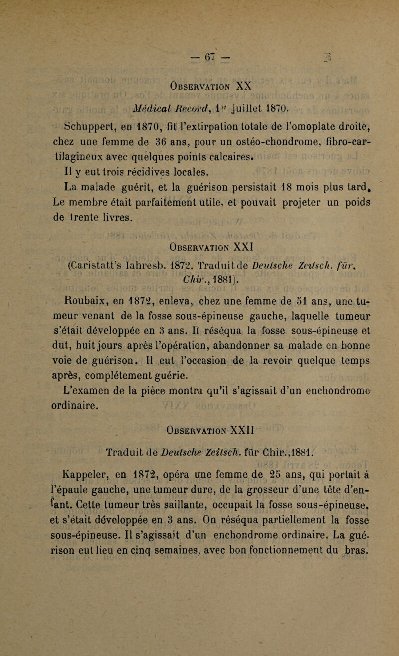 Observation XX Médical Record, l3r juillet 1870. Schuppert, en 1870, fit l’extirpation totale de l’omoplate droite, chez une femme de 36 ans, pour un ostéo-chondrome, fibro-car- tilagineux avec quelques points calcaires. Il v eut trois récidives locales. La malade guérit, et la guérison persistait 18 mois plus tard. Le membre était parfaitement utile, et pouvait projeter un poids de trente livres. . \ \y **. \ \\ \ . y, • ’ * .* v ’ \ i- -■ '> * \ * i Observation XXI (Caristatt’s ïahresb. 1872. Traduit de Deutsche Zeitsch. fïn\ Chir., 1881). Roubaix, en 1872, enleva, chez une femme de 51 ans, une tu* meur venant de la fosse sous-épineuse gauche, laquelle tumeur s’était développée en 3 ans. Il réséqua la fosse sous-épineuse et dut, huit jours après l’opération, abandonner sa malade en bonne voie de guérison. Il eut l’occasion de la revoir quelque temps après, complètement guérie. L’examen de la pièce montra qu’il s’agissait d’un enchondrome ordinaire. Observation XXII Traduit de Deutsche Zeitsch. für Chir.,1881. Rappeler, en 1872, opéra une femme de 25 ans, qui portait à l’épaule gauche, une tumeur dure, de la grosseur d’une tête d’en¬ fant. Cette tumeur très saillante, occupait la fosse sous-épineuse, et s’était développée en 3 ans. On réséqua partiellement la fosse sous-épineuse. Il s’agissait d’un enchondrome ordinaire. La gué¬ rison eut lieu en cinq semaines, avec bon fonctionnement du bras.