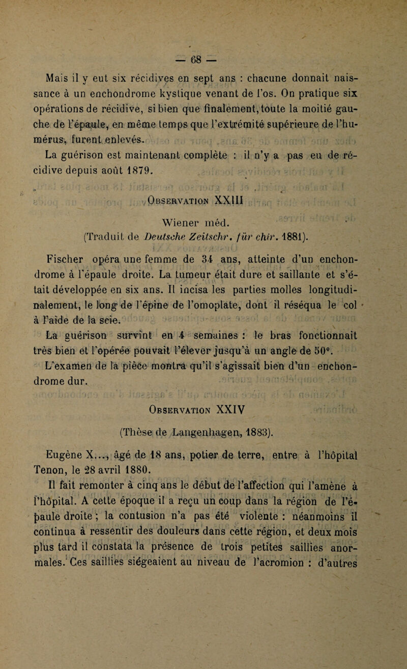 Mais il y eut six récidives en sept ans : chacune donnait nais¬ sance à un enchondrome kystique venant de l’os. On pratique six opérations de récidive, si bien que finalement, toute la moitié gau¬ che de l’épaule, en même temps que l’extrémité supérieure de l’hu¬ mérus, furent enlevés. La guérison est maintenant complète : il n’y a pas eu de ré¬ cidive depuis août 1879. Observation XXIII Wiener méd. (Traduit de Deutsche Zeitschr. fur chir. 1881). Fischer opéra une femme de 34 ans, atteinte d’un enchon¬ drome à l'épaule droite. La tumeur était dure et saillante et s’é¬ tait développée en six ans. Il incisa les parties molles longitudi¬ nalement, le long de l’épine de l’omoplate, dont il réséqua le col - à Faîde de la scie. La guérison survint en 4 semaines : le bras fonctionnait V-/ très bien et l’opérée pouvait l’élever jusqu’à un angle de 50°. L’examen de la pièce montra qu’il s’agissait bien d’un enchon¬ drome dur. Observation XXIV (Thèse de Langenhagen, 1883). Eugène X..., âgé de 18 ans, potier de terre, entre à l’hôpital Tenon, le 28 avril 1880. Il fait remonter à cinq ans le début de l’affection qui l’amène à l’hôpital. A cette époque il a reçu un coup dans la région de l’é¬ paule droite ; la contusion n’a pas été violente : néanmoins il continua à ressentir des douleurs dans cette région, et deux mois plus tard il constata la présence de trois petites saillies anor- i - f * » • males. Ces saillies siégeaient au niveau de l’acromion : d’autres