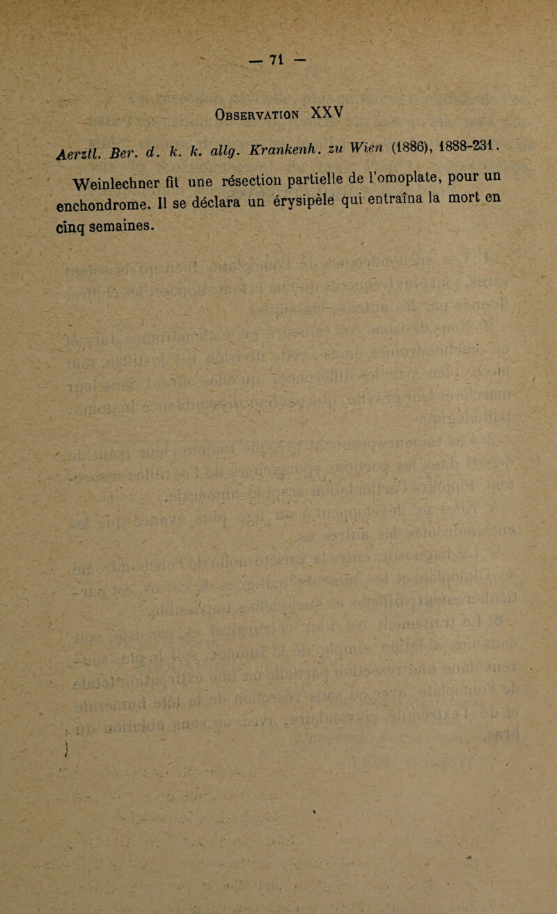 Observation XXV Aerztl. Ber. d. k. k. allg. Krankenh. zu Wien (1886), 1888-231. Weinlechner fît une résection partielle de l’omoplate, pour un enchondrome. Il se déclara un érysipèle qui entraîna la mort en cinq semaines. / S . ‘ , , - T . - ; • 4 \ i