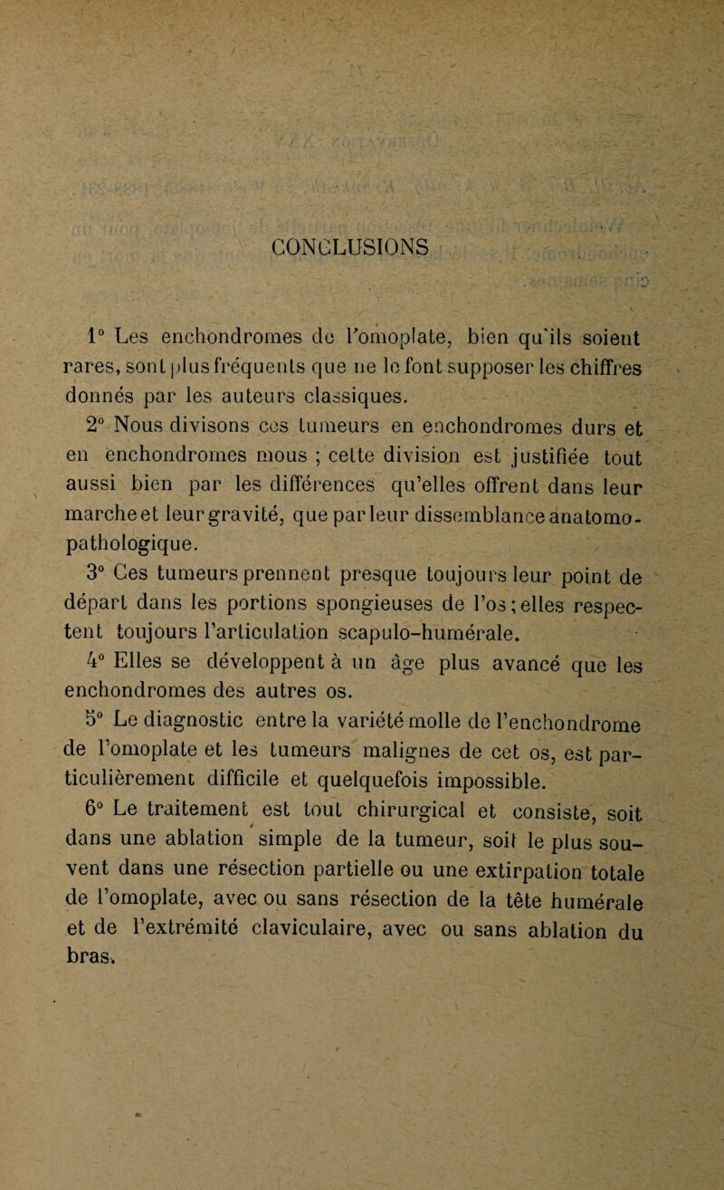 CONCLUSIONS 1° Les ench'ondromes de l'omoplate, bien qu’ils soient rares, sont plus fréquents que ne le font supposer les chiffres donnés par les auteurs classiques. 2° Nous divisons ces tumeurs en enchondromes durs et en enchondromes mous ; cette division est justifiée tout aussi bien par les différences qu’elles offrent dans leur marche et leur gravité, que parleur dissemblance anatomo- pathologique. 3° Ces tumeurs prennent presque toujours leur point de départ dans les portions spongieuses de l’os;elles respec¬ tent toujours l’articulation scapulo-humérale. 4° Elles se développent à un âge plus avancé que les enchondromes des autres os. 5° Le diagnostic entre la variété molle de l’enchondrome de l’omoplate et les tumeurs malignes de cet os, est par¬ ticulièrement difficile et quelquefois impossible. 6° Le traitement est tout chirurgical et consiste, soit dans une ablation simple de la tumeur, soit le plus sou¬ vent dans une résection partielle ou une extirpation totale de l’omoplate, avec ou sans résection de la tête humérale et de l’extrémité claviculaire, avec ou sans ablation du bras.