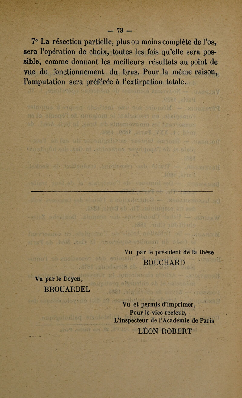 7° La résection partielle, plus ou moins complète de l’os, sera l'opération de choix, toutes les fois qu’elle sera pos¬ sible, comme donnant les meilleurs résultats au point de vue du fonctionnement du bras. Pour la même raison* l’amputation sera préférée à l'extirpation totale. Vu par le Doyen, BROUARDEL Vu par le président de la thèse BOUCHARD Vu et permis d’imprimer, Pour le vice-recteur, L’inspecteur de l’Académie de Paris LÉON ROBERT