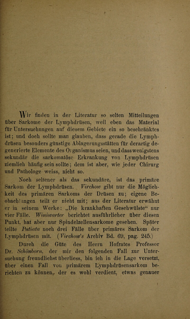 Wir finden in der Literatur so selten Mitteilungen über Sarkome der Lymphdrüsen, weil eben das Material für Untersuchungen auf diesem Gebiete ein so beschränktes ist; und doch sollte man glauben, dass gerade die Lymph¬ drüsen besonders günstige Ablagerungsstätten für derartig de¬ generierte Elemente des Organismus seien, und dass wenigstens sekundär die sarkomatösc Erkrankung von Lymphdrüsen ziemlich häufig sein sollte; dem ist aber, wie jeder Chirurg und Pathologe weiss, nicht so. Noch seltener als das sekundäre, ist das primäre Sarkom der Lymphdrüsen. Virchow gibt nur die Möglich- ’ keit des primären Sarkoms der Drüsen zu; eigene Be¬ obachtungen teilt er nicht mit; aus der Literatur erwähnt er in seinem Werke: „Die krankhaften Geschwülste“ nur vier Fälle. Winiwarter berichtet ausführlicher über diesen Punkt, hat aber nur Spindelzellensarkome gesehen. Später teilte Putiata noch drei Fälle über primäres Sarkom der Lymphdrüsen mit. (Virchow’s Archiv Bd. 69, pag. 245.) Durch die Güte des Herrn Hofrates Professor Dr. Schönborn, der mir den folgenden Fall zur Unter- suchung freundlichst überliess, bin ich in die Lage versetzt, über einen Fall von primärem Lymphdrüsensarkom be¬ richten zu können,, der es wohl verdient, etwas genauer