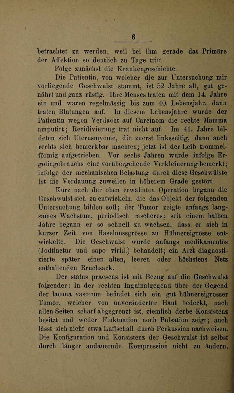 betrachtet zu werden, weil bei ihm gerade das Primäre der Affektion so deutlich zu Tage tritt. Folge zunächst die Krankengeschichte. Die Patientin, von welcher die zur Untersuchung mir vorliegende Geschwulst stammt, ist 52 Jahre alt, gut ge¬ nährt und ganz rüstig. Ihre Menses traten mit dem 14. Jahre ein und waren regelmässig bis zum 40. Lebensjahr, dann traten Blutungen auf. In diesem Lebensjahre wurde der Patientin wegen Verdacht auf Carcinom die rechte Mamma amputirt; Recidivierung trat nicht auf. Im 4L Jahre bil¬ deten sich Uterusmyome, die zuerst linksseitig, dann auch rechts sich bemerkbar machten^ jetzt ist der Leib trommel¬ förmig aufgetrieben. Vor sechs Jahren wurde infolge Er- gotingebrauchs eine vorübergehende Verkleinerung bemerkt; infolge der mechanischen Belastung durch diese Geschwülste ist die Verdauung zuweilen in höherem Grade gestört. Kurz nach der oben erwähnten Operation begann die Geschwulst sich zu entwickeln, die das Objekt der folgenden Untersuchung bilden soll; der Tumor zeigte anfangs lang¬ sames Wachstum, periodisch rascheres; seit einem halben Jahre begann er so schnell zu wachsen, dass er sich in kurzer Zeit von Haselnussgrösse zu Hühnereigrösse ent¬ wickelte. Die Geschwulst wurde anfangs medikamentös (Jodtinctur und sapo virid.) behandelt; ein Arzt diagnosti¬ zierte später einen alten, leeren oder höchstens Netz enthaltenden Bruchsack. Der status praesens ist mit Bezug auf die Geschwulst ♦ folgender: In der rechten Inguinalgegend über der Gegend der lacuna vasorum befindet sich ein gut htthnereigrosser Tumor, welcher von unveränderter Haut bedeckt, nach allen Seiten scharf abgegrenzt ist, ziemlich derbe Konsistenz besitzt und weder Fluktuation noch Pulsation zeigt; auch lässt sich nicht etwa Luftschall durch Perkussion nachweisen. Die Konfiguration und Konsistenz der Geschwulst ist selbst durch länger andauernde Kompression nicht zu ändern.
