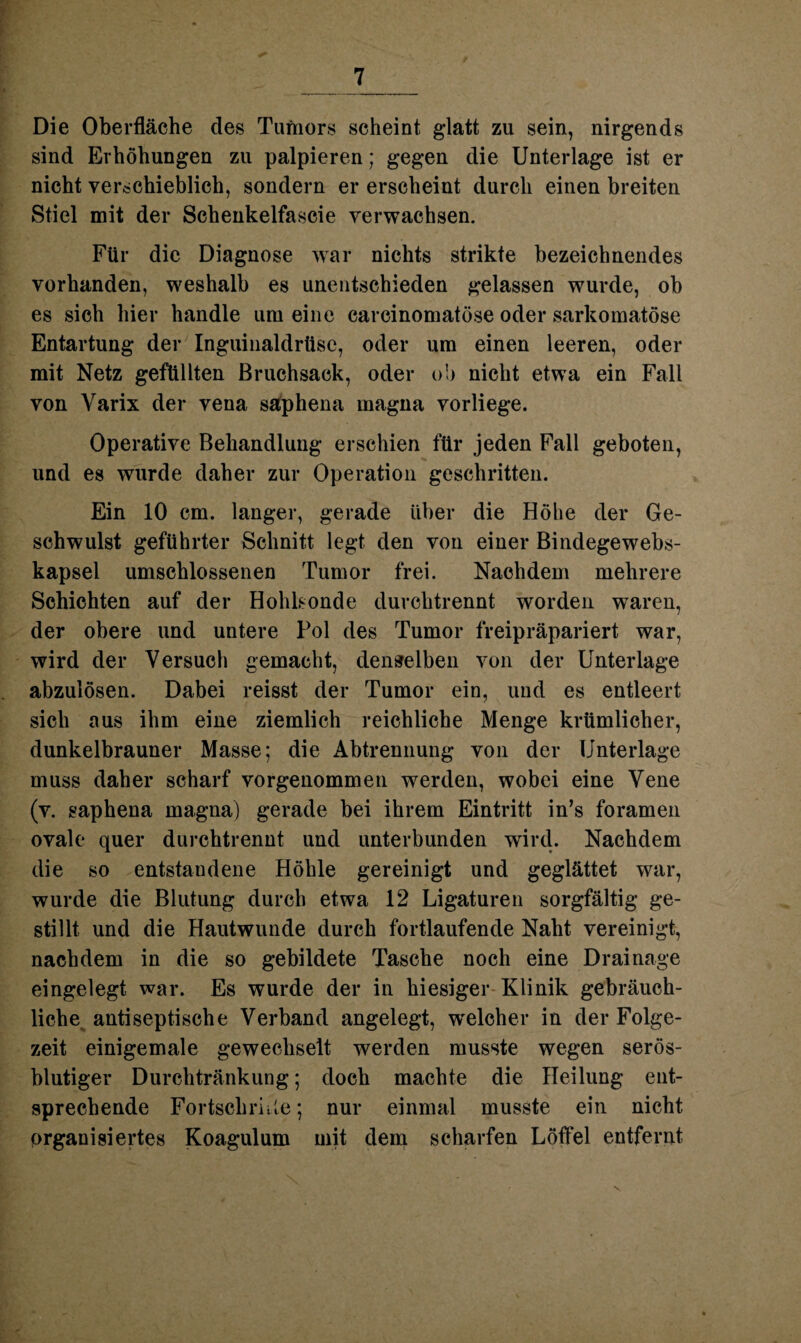 Die Oberfläche des Tumors scheint glatt zu sein, nirgends sind Erhöhungen zu palpieren; gegen die Unterlage ist er nicht verschieblich, sondern er erscheint durch einen breiten Stiel mit der Schenkelfascie verwachsen. Für die Diagnose war nichts strikte bezeichnendes vorhanden, weshalb es unentschieden gelassen wurde, ob es sich hier handle um eine earcinomatöse oder sarkomatöse Entartung der Inguinaldrüse, oder um einen leeren, oder mit Netz gefüllten Bruchsack, oder ob nicht etwa ein Fall von Yarix der vena saphena magna vorliege. Operative Behandlung erschien für jeden Fall geboten, und es wurde daher zur Operation geschritten. Ein 10 cm. langer, gerade über die Höhe der Ge¬ schwulst geführter Schnitt legt den von einer Bindegewebs- kapsel umschlossenen Tumor frei. Nachdem mehrere Schichten auf der Hohbonde durchtrennt worden waren, der obere und untere Pol des Tumor freipräpariert war, wird der Versuch gemacht, denselben von der Unterlage abzulösen. Dabei reisst der Tumor ein, und es entleert sich aus ihm eine ziemlich reichliche Menge krümlicher, dunkelbrauner Masse; die Abtrennung von der Unterlage muss daher scharf vorgenommen werden, wobei eine Vene (v. saphena magna) gerade bei ihrem Eintritt in’s foramen ovale quer durchtrennt und unterbunden wird. Nachdem die so entstandene Höhle gereinigt und geglättet war, wurde die Blutung durch etwa 12 Ligaturen sorgfältig ge¬ stillt und die Hautwunde durch fortlaufende Naht vereinigt, nachdem in die so gebildete Tasche noch eine Drainage eingelegt war. Es wurde der in hiesiger Klinik gebräuch¬ liche antiseptische Verband angelegt, welcher in der Folge¬ zeit einigemale gewechselt werden musste wegen serös¬ blutiger Durchtränkung; doch machte die Heilung ent¬ sprechende Fortschritte; nur einmal musste ein nicht organisiertes Koagulum mit dem scharfen Löffel entfernt