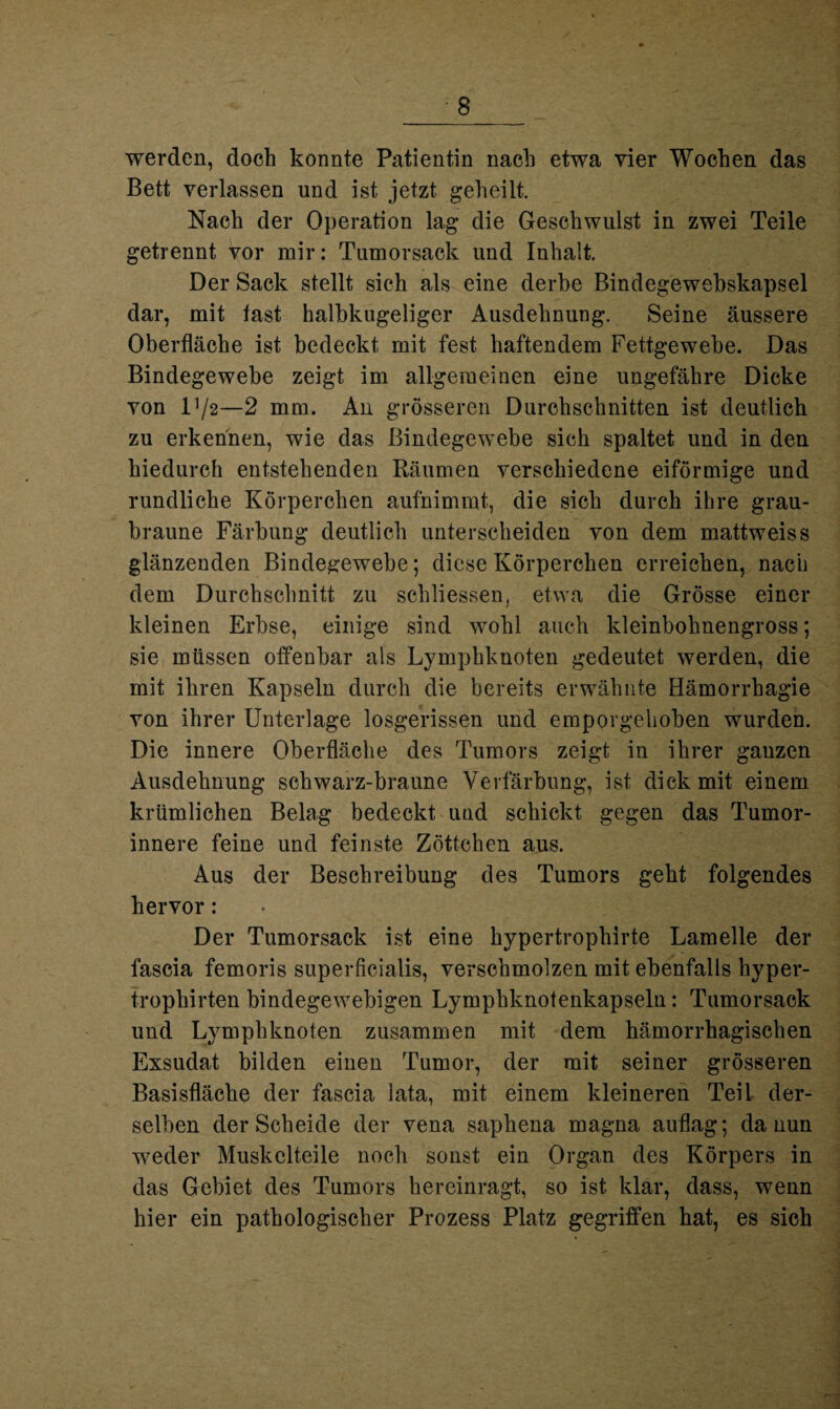 werden, doch konnte Patientin nach etwa vier Wochen das Bett verlassen und ist jetzt geheilt. Nach der Operation lag die Geschwulst in zwei Teile getrennt vor mir: Tumorsack und Inhalt. Der Sack stellt sich als eine derbe Bindegewebskapsel dar, mit last halbkugeliger Ausdehnung. Seine äussere Oberfläche ist bedeckt mit fest haftendem Fettgewebe. Das Bindegewebe zeigt im allgemeinen eine ungefähre Dicke von V/2—2 mm. An grösseren Durchschnitten ist deutlich zu erkennen, wie das Bindegewebe sich spaltet und in den hiedurch entstehenden Räumen verschiedene eiförmige und rundliche Körperchen aufnimmt, die sich durch ihre grau¬ braune Färbung deutlich unterscheiden von dem mattweiss glänzenden Bindegewebe; diese Körperchen erreichen, nach dem Durchschnitt zu schliessen, etwa die Grösse einer kleinen Erbse, einige sind wohl auch kleinbohnengross; sie müssen offenbar als Lymphknoten gedeutet werden, die mit ihren Kapseln durch die bereits erwähnte Hämorrhagie von ihrer Unterlage losgerissen und emporgehoben wurden. Die innere Oberfläche des Tumors zeigt in ihrer ganzen Ausdehnung schwarz-braune Verfärbung, ist dick mit einem krümlichen Belag bedeckt und schickt gegen das Tumor¬ innere feine und feinste Zöttchen aus. Aus der Beschreibung des Tumors geht folgendes hervor: Der Tumorsack ist eine hypertropliirte Lamelle der fascia femoris superficialis, verschmolzen mit ebenfalls hyper- trophirten bindegewebigen Lymphknotenkapseln: Tumorsack und Lymphknoten zusammen mit dem hämorrhagischen Exsudat bilden einen Tumor, der mit seiner grösseren Basisfläche der fascia lata, mit einem kleineren Teil der¬ selben der Scheide der vena saphena magna auflag; da nun weder Muskelteile noch sonst ein Organ des Körpers in das Gebiet des Tumors hereinragt, so ist klar, dass, wenn hier ein pathologischer Prozess Platz gegriffen hat, es sich