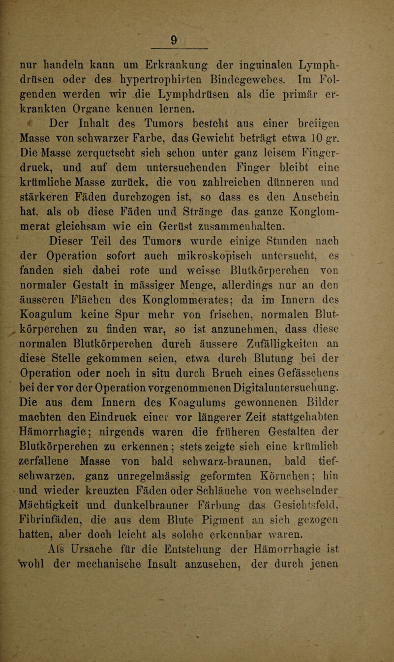 nur handeln kann um Erkrankung der inguinalen Lymph- driisen oder des hypertrophirten Bindegewebes. Im Fol¬ genden werden wir die Lymphdrüsen als die primär er¬ krankten Organe kennen lernen. Der Inhalt des Tumors besteht aus einer breiigen Masse von schwarzer Farbe, das Gewicht beträgt etwa 10 gr. Die Masse zerquetscht sich schon unter ganz leisem Finger¬ druck, und auf dem untersuchenden Finger bleibt eine krümliehe Masse zurück, die vou zahlreichen dünneren und stärkeren Fäden durchzogen ist, so dass es den Anschein hat, als ob diese Fäden und Stränge das ganze Konglom- merat gleichsam wie ein Gerüst Zusammenhalten. Dieser Teil des Tumors wurde einige Stunden nach der Operation sofort auch mikroskopisch untersucht, es fanden sich dabei rote und weisse Blutkörperchen von normaler Gestalt in massiger Menge, allerdings nur an den äusseren Flächen des Konglommerates; da im Innern des Koagulum keine Spur mehr von frischen, normalen Blut¬ körperchen zu finden war, so ist anzunehmen, dass diese normalen Blutkörperchen durch äussere Zufälligkeiten an diese Stelle gekommen seien, etwa durch Blutung bei der Operation oder noch in situ durch Bruch eines Gefässchens bei der vor der Operation vorgenommenen Digitaluntersuchung. Die aus dem Innern des Koagulums gewonnenen Bilder machten den Eindruck einer vor längerer Zeit stattgehabten Hämorrhagie; nirgends waren die früheren Gestalten der Blutkörperchen zu erkennen; stets zeigte sich eine kriimlich zerfallene Masse von bald schwarz-braunen, bald tief¬ schwarzen, ganz unregelmässig geformten Körnchen; hin und wieder kreuzten Fäden oder Schläuche von wechselnder Mächtigkeit und dunkelbrauner Färbung das Gesichtsfeld, Fibrinfäden, die aus dem Blute Pigment an sich gezogen hatten, aber doch leicht als solche erkennbar waren. Als Ursache für die Entstehung der Hämorrhagie ist wohl der mechanische Insult anzusehen, der durch jenen