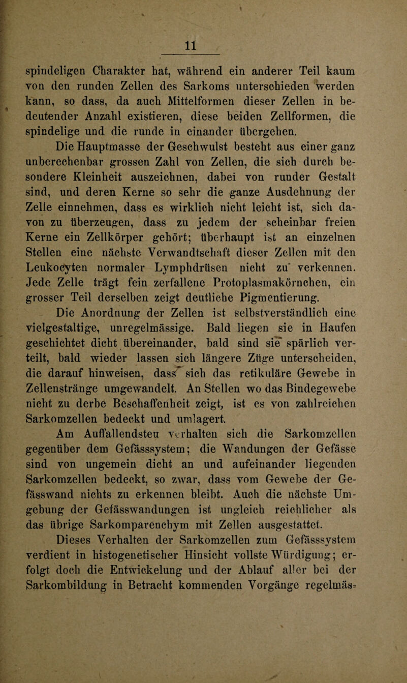 spindeligen Charakter hat, während ein anderer Teil kaum von den runden Zellen des Sarkoms unterschieden werden kann, so dass, da auch Mittelformen dieser Zellen in be¬ deutender Anzahl existieren, diese beiden Zellformen, die spindelige und die runde in einander tibergehen. Die Hauptmasse der Geschwulst besteht aus einer ganz unberechenbar grossen Zahl von Zellen, die sich durch be¬ sondere Kleinheit auszeichnen, dabei von runder Gestalt sind, und deren Kerne so sehr die ganze Ausdehnung der Zelle einnehmen, dass es wirklich nicht leicht ist, sich da¬ von zu überzeugen, dass zu jedem der scheinbar freien Kerne ein Zellkörper gehört; überhaupt ist an einzelnen Stellen eine nächste Verwandtschaft dieser Zellen mit den Leukocyten normaler Lymphdrüsen nicht zu' verkennen. Jede Zelle trägt fein zerfallene Protoplasmakörnchen, ein grosser Teil derselben zeigt deutliche Pigmentierung. Die Anordnung der Zellen ist selbstverständlich eine vielgestaltige, unregelmässige. Bald liegen sie in Haufen geschichtet dicht übereinander, bald sind sie spärlich ver¬ teilt, bald wieder lassen sich längere Züge unterscheiden, die darauf hinweisen, dass^ sich das retikuläre Gewebe in Zellenstränge umgewandelt. An Stellen wo das Bindegewebe nicht zu derbe Beschaffenheit zeigt, ist es von zahlreichen Sarkomzellen bedeckt und umlagert. Am Auffallendsten verhalten sich die Sarkomzellen gegenüber dem Gefässsystem; die Wandungen der Gefässe sind von ungemein dicht an und aufeinander liegenden Sarkomzellen bedeckt, so zwar, dass vom Gewebe der Ge- fässwand nichts zu erkennen bleibt. Auch die nächste Um¬ gebung der Gefässwandungen ist ungleich reichlicher als das übrige Sarkomparenchym mit Zellen ausgestattet. Dieses Verhalten der Sarkomzellen zum Gefässsystem verdient in histogenetischer Hinsicht vollste Würdigung; er¬ folgt doch die Entwickelung und der Ablauf aller bei der Sarkombildung in Betraeht kommenden Vorgänge regelmäs-