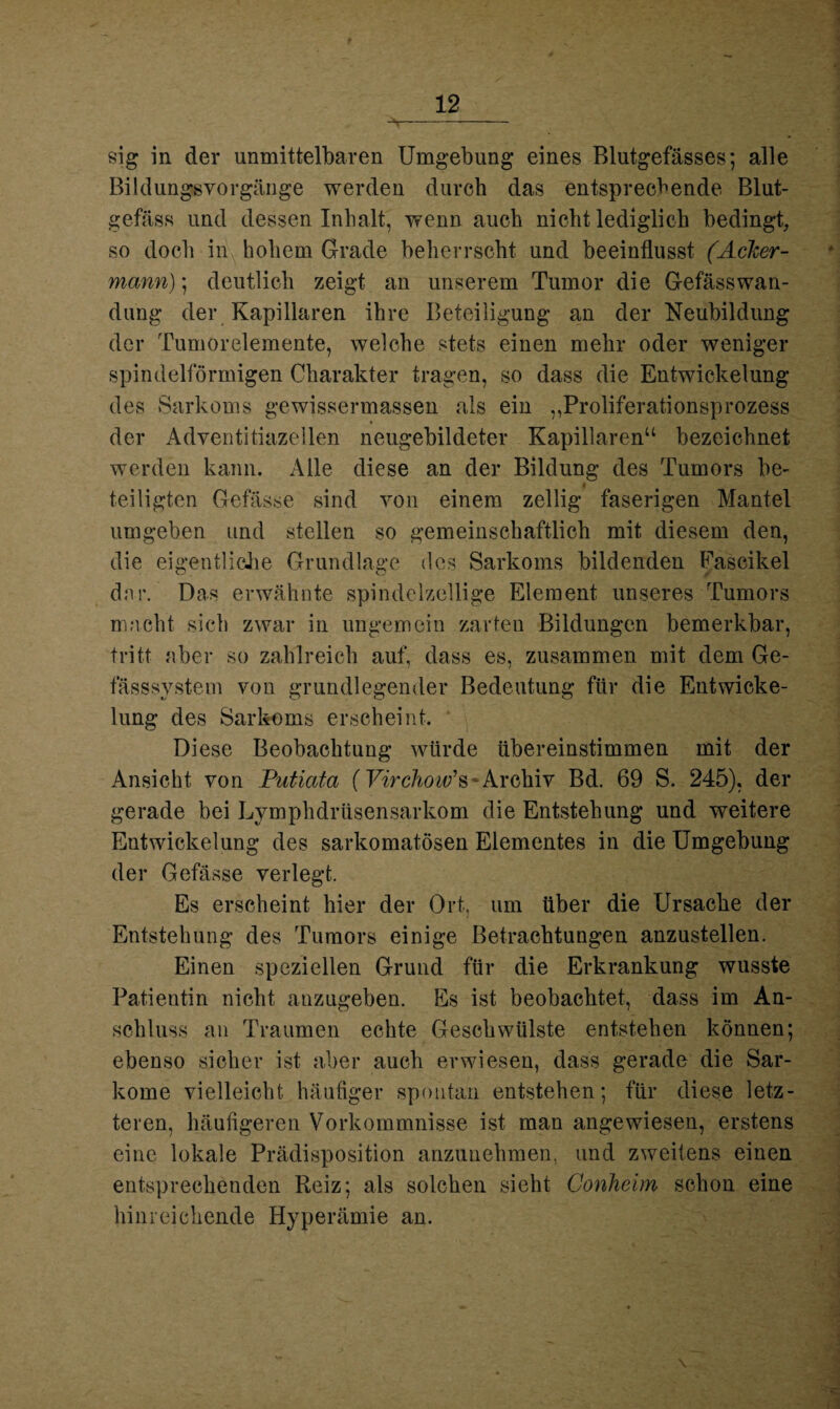 9 12 —-- sig in der unmittelbaren Umgebung eines Blutgefässes; alle Bildungsvorgänge werden durch das entsprechende Blut¬ gefäss und dessen Inhalt, wenn auch nicht lediglich bedingt, so doch in hohem Grade beherrscht und beeinflusst (Acker¬ mann); deutlich zeigt an unserem Tumor die Gefässwan- dung der Kapillaren ihre Beteiligung an der Neubildung der Tumorelemente, welche stets einen mehr oder weniger spindelförmigen Charakter tragen, so dass die Entwickelung des Sarkoms gewissermassen als ein „Proliferationsprozess der Adventitiazellen neugebildeter Kapillaren“ bezeichnet werden kann. Alle diese an der Bildung des Tumors be- 4 teiligten Gefässe sind von einem zellig faserigen Mantel umgeben und stellen so gemeinschaftlich mit diesem den, die eigentliche Grundlage des Sarkoms bildenden Eascikel dar. Das erwähnte spindelzellige Element unseres Tumors macht sich zwar in ungemein zarten Bildungen bemerkbar, tritt aber so zahlreich auf, dass es, zusammen mit dem Ge- fässsystem von grundlegender Bedeutung für die Entwicke¬ lung des Sarkoms erscheint. * \ Diese Beobachtung würde übereinstimmen mit der Ansicht von Putiata (Virchow’s~Archiv Bd. 69 S. 245), der gerade bei Lymphdrüsensarkom die Entstehung und weitere Entwickelung des sarkomatösen Elementes in die Umgebung der Gefässe verlegt. Es erscheint hier der Ort, um über die Ursache der Entstehung des Tumors einige Betrachtungen anzustellen. Einen speziellen Grund für die Erkrankung wusste Patientin nicht anzugeben. Es ist beobachtet, dass im An¬ schluss an Traumen echte Geschwülste entstehen können; ebenso sicher ist aber auch erwiesen, dass gerade die Sar¬ kome vielleicht häufiger spontan entstehen; für diese letz¬ teren, häufigeren Vorkommnisse ist man angewiesen, erstens eine lokale Prädisposition anzunehmen, und zweitens einen entsprechenden Reiz; als solchen sieht Conheim schon eine hinreichende Hyperämie an.