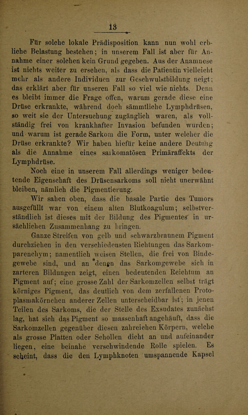 Für solche lokale Prädisposition kann nun wohl erb¬ liche Belastung bestehen; in unserem Fall ist aber für An¬ nahme einer solchen kein Grund gegeben. Aus der Anamnese ist nichts weiter zu ersehen, als dass die Patientin vielleicht mehr als andere Individuen zur Geschwulstbildung neigt; das erklärt aber für unseren Fall so viel wie nichts. Denn es bleibt immer die Frage offen, warum gerade diese eine Drüse erkrankte, während doch sämmtliche Lymphdrüsen, so weit sie der Untersuchung zugänglich waren, als voll¬ ständig frei von krankhafter Invasion befunden wurden; und warum ist gerade Sarkom die Form, unter welcher die Drüse erkrankte? Wir haben hiefür keine andere Deutung als die Annahme eines saikomatösen Primäraffekts der Lymphdrüse. Noch eine in unserem Fall allerdings weniger bedeu¬ tende Eigenschaft des Drüsensarkoms soll nicht unerwähnt bleiben, nämlich die Pigmentierung. Wir sahen oben, dass die basale Partie des Tumors ausgefüllt war von einem alten Blutkoagulum; selbstver¬ ständlich ist dieses mit der Bildung des Pigmentes in ur¬ sächlichen Zusammenhang zu bringen. Ganze Streifen von gelb und schwarzbraunem Pigment durchziehen in den verschiedensten Richtungen das Sarkom¬ parenchym; namentlich weisen Stellen, die frei von Binde¬ gewebe sind, und an *dcn$n das Sarkomgewebe sich in zarteren Bildungen zeigt, einen bedeutenden Reichtum an Pigment auf; eine grosse Zahl der Sarkomzellen selbst trägt körniges Pigment, das deutlich von dem zerfallenen Proto¬ plasmakörnchen anderer Zellen unterscheidbar ist; in jenen Teilen des Sarkoms, die der Stelle des Exsudates zunächst lag, hat sich das Pigment so massenhaft angelläuft, dass die Sarkomzellen gegenüber diesen zahreichen Körpern, welche als grosse Platten oder Schollen dicht an und auteinander liegen, eine beinahe verschwindende Rolle spielen. Es scheint, dass die den Lymphknoten umspannende Kapsel