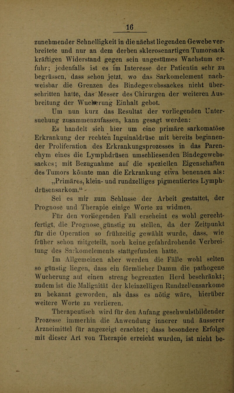 zunehmender Schnelligkeit in die nächst liegenden Gewebe ver¬ breitete und nur an dem derben sklerosenartigen Tumorsack kräftigen Widerstand gegen sein ungestümes Wachstum er¬ fuhr; jedenfalls ist es im Interesse der Patientin sehr zu begrüssen, dass schon jetzt, wo das Sarkomelement nach¬ weisbar die Grenzen des Bindegewebssackes nicht über¬ schritten hatte, das Messer des Chirurgen der weiteren Aus¬ breitung der Wucherung Einhalt gebot. Um nun kurz das Resultat der vorliegenden Unter¬ suchung zusammenzufassen, kann gesagt werden: Es handelt sich hier um eine primäre sarkomatöse Erkrankung der rechten Inguinaldrüse mit bereits beginnen¬ der Proliferation des Erkrankungsprozesses in das Paren¬ chym eines die Lymphdrüsen umschliesenden Bindegewebs¬ sackes; mit Bezugnahme auf die speziellen Eigenschaften des Tumors könnte man die Erkrankung etwa benennen als: „Primäres, klein- und rundzelliges pigmentiertes Lymph- drüsensarkom.“ - Sei es mir zum Schlüsse der Arbeit gestattet, der Prognose und Therapie einige Worte zu widmen. Für den vorliegenden Fall erscheint es wohl gerecht¬ fertigt, die Prognose günstig zu stellen, da der Zeitpunkt für die Operation so frühzeitig gewählt wurde, dass, wie früher schon mitgeteilt, noch keine gefahrdrohende Verbrei¬ tung des Sarkomelements stattgefunden hatte. Im Allgemeinen aber werden die Fälle wohl selten so günstig liegen, dass ein förmlicher Damm die pathogene Wucherung auf einen streng begrenzten Herd beschränkt; zudem ist die Malignität der kleinzelligen Rundzellensarkome zu bekannt geworden, als dass es nötig wäre, hierüber weitere Worte zu verlieren. Therapeutisch wird für den Anfang geschwulstbildender Prozesse immerhin die Anwendung innerer und äusserer Arzneimittel für angezeigt erachtet; dass besondere Erfolge mit dieser Art von Therapie erreicht wurden, ist nicht be-