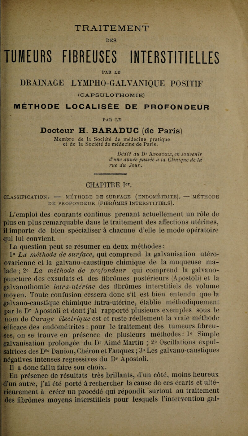 DES TIMURS FIBREUSES INTERSTITIELLES PAR LE ; DRAINAGE LYMPIIO-GALYANIQUE POSH IF (CAPSULOTHOMIE) METHODE LOCAL! SEE DE PROFONDEUR PAR LE Docteur H. BARADUC (de Paris) Membre de la Society de me'decine pratique et de la Societe de mldecine de Paris. Dedie an Dr Apostoli, e;z souvenir d’unc aiinee passee a la Clinique de la rue du Jour. \ i: GHAPITRE Icr. CLASSIFICATION. — METHODE DE SURFACE (ENDOMETRITE). — METHODE DE PROFONDEUR (FIBROMES INTERSTITIELS). L’emploi des courants continus prenant actuellement un role de plus en plus remarquable dans letraitement des affections uterines, il importe de bien specialism* a chacune d’elle le mode operatoire qui lui convient. La question peut se resumer en deux methodes: 1° La metliode de surface, qui comprend la galvanisation utero- ovarienne et la galvano-caustique chimique de la muqueuse ma- 1 lade; 2° La methode de profondeur qui comprend la galvano- i puncture des exsudats et des fibrdmes posterieurs (Apostoli) et la galvanotliomie intra-uterine des fibromes interstitiels de volume moyen. Toute confusion cessera done s’il est bien entendu que la galvano-caustique chimique intra-uterine, etablie metliodiquement I par le Dr Apostoli et dont j’ai rapporte plusieurs exemples sous le nom de Curage electrique est et reste reellement la vraie metliode 'efficace des endometrites : pour le traitement des tumeurs fibreu- ses, on se trouve en presence de plusieurs methodes: 1° Simple galvanisation prolongee du 1> Aime Martin ; 2° Oscillations expul- satrices des Drs Uanion, Cheron et Fauquez; 3° Les galvano-caustiques negatives intenses regressives du Dr Apostoli. II a done fallu faire son clioix. En presence de resultats tres brillants, d’un c6te, moins heureux d’un autre, j’ai ete porte areclierclier la cause de ces ecarts et ulte- rieurement a creer un procede qui repondit surtout au traitement des fibromes moyens inlerstitiels pour lesquels l’intervention gal- i