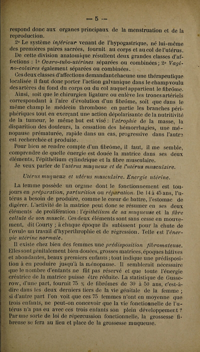 respond done aux organes principaux de la menstruation et de la reproduction. 2° Le systeme injtrieur venant de l’hypogastrique, ne lui-meme des premieres paires sacrees, fournit au corps et aucol del’ulerus. De cette division anatomiijue resultent deux grandes classes d’af- fections : 1° Ovaro-tubo-uterines separees ou combinees; 2® Vagi- no-colaires egalement separees ou combinees. Ces deux classes d’affections demandantcbacune une therapeutique localisee il faut done porter I’action galvanique dans lechampvoulu desarteres du fond du corps ou du col auquel appartient le fibrdme. Ainsi, soit que le chirurgien ligature ou cnleve les troncsarteriels correspondant a l’aire devolution d’un fibrdme, soit que dans le meme champ le medecin thrombose en partie les branches peri- pheriques tout en ex errant une action depolarisante de la nutritivite de la tumeur, le meme but est vise: Vatrophie de la masse, la disparition des douleurs, la cessation des hemorrhagies, une me¬ nopause prematuree, rapide dans un cas, progressive dans l’autre est recliercheeet produite. Pour bien se rendre compte d’un fibrome, il faut, il me semble, comprendre de quelle energie est douee la matrice dans ses deux elements, Fepithelium cylindrique et la fibre musculaire. Je veux parler de Yuterus muqueux et de Vuterus musculaire. Uterus muqueux et uterus musculaire. Energie uterine. La femme possede un organe dont le fonctionnement est tou- jours en preparation, parturition ou reparation, De 14 a 45ans, l’u- terus a besoin de produire, comme le cceur de battre, l’estomac de digerer. L’activite de la matrice peut done se resumer en ses deux elements de proliferation : Yepithelium de sa muqueuse et la fibre cellule de son muscle. Ces deux elements sont sans cesse en mouve- ment, ditCourty; a chaque epoque ils subissent pour la chute de Fovule un travail d’hyperthropliie et de regression. Telle est Yener¬ gie uterine normale. Il existe chez bien des femmes une predisposition /ibromateuse. Elies sont genitalement bien douees, grosses matrices, epoques hatives et abondantes, beaux premiers enfants;tout indique une predisposi¬ tion a en produire jusqu’a la menopause. Il semblerait necessaire que le nombre d’enfants ne fut pas reserve et que toute Fenergie creatrice de la matrice puisse etre reduite. La statistique de Gusse- row, d’une part, fournit 75 % de fibromes de 30 a 50 ans, e’est-a- dire dans les deux derniers tiers de la vie genitale de la femme ; si d’autre part l’on voit que ces 75 femmes n’ont en moyenne que trois enfants, ne peut-on concevoir que la vie fonctionnelle de l’u- terus iFa pas eu avec ces trois eniants son plein developpement ? Par une sorte de loi de repercussion fonctionnelle, la grossesse fi- breuse se fera au lieu et place de la grossesse muqueuse.