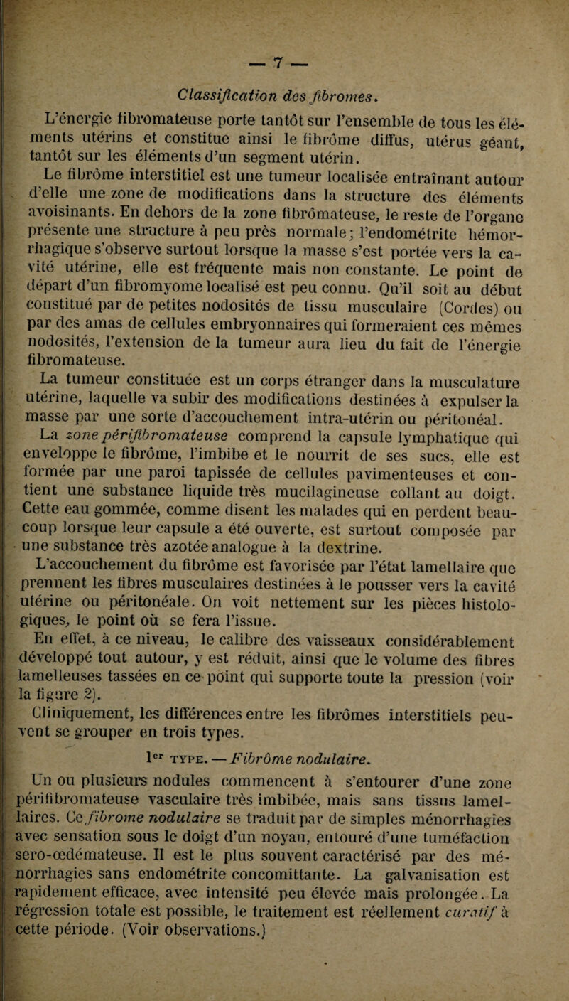 Classification des fibromes. L’energie fibromateuse porte tan tot sur l’ensemble de tous les ele¬ ments uterins et constitute ainsi le fibrome diffus, uterus geant, tantot sur les elements d’un segment uterin. Le fibrome interstitiel est une tumeur localisee entrainant autour d elle une zone de modifications dans la structure des elements avoisinants. En dehors de la zone fibromateuse, le reste de l’organe presente une structure a pen pres normale; l’endometrite liemor- rhagique s’observe surtout lorsque la masse s’est portee vers la ca- vite uterine, elle est frequente mais non constante. Le point de depart d’un fibromyome localise est peu connu. Qu’il soit au debut constitue par de petites nodosites de tissu musculaire (Conies) ou par des amas de cellules embryonnaires qui formeraient ces memes nodosites, l’extension de la tumeur aura lieu du fait de l’energie fibromateuse. La tumeur constitute est un corps etranger dans la musculature uterine, laquelle va subir des modifications destinees a expulser la masse par une sorte d’accouchement intra-uterin ou peritoneal. La zone perifibromateuse comprend la capsule lymphatique qui enveloppe le fibrome, l’imbibe et le nourrit de ses sues, elle est formee par une paroi tapissee de cellules pavimenteuses et con- tient une substance liquide tres mucilagineuse collant au doigt. Cette eau gommee, comme disent les malades qui en perdent beau- coup lorsque leur capsule a ete ouverte, est surtout composee par une substance tres azotee analogue a la dextrine. L’accouchement du fibrome est favorisee par l’etat lamellaire que prennent les fibres musculaires destinees a le pousser vers la eavite uterine ou peritoneale. On voit nettement sur les pieces histolo- giques, le point oil se fera l’issue. En effet, a ce niveau, le calibre des vaisseaux considerablement developpe tout autour, y est reduit, ainsi que le volume des fibres lamelleuses tassees en ce point qui supporte toute la pression (voir la figure 2). Cliniquement, les differences entre les fibromes interstitiels peu- vent se grouper en trois types. jer XYpe. — Fibrome nodulaire. Un ou plusieurs nodules commencent a s’entourer d’une zone perifibromateuse vasculaire tres imbibee, mais sans tissus lamel- laires. Ce fibrome nodulaire se traduit par de simples menorrhagies avec sensation sous le doigt d’un noyau, entoure d’une tumefaction sero-oedemateuse. II est le plus souvent caracterise par des me¬ norrhagies sans endometrite concomittante. La galvanisation est rapidement efficace, avec intensite peu elevee mais prolongee. La regression totale est possible, le traitement est reellement curatif a cette periode. (Voir observations.)